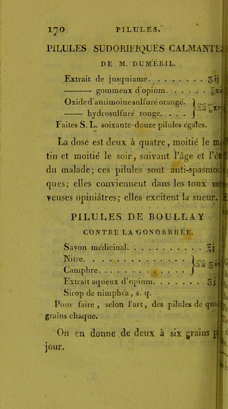 [^o 1 PILULES SUDORIFIQUES CALMANTE|j| DE M. DUM'ERIL. Eitrait de juscjuiamc.' gij gommeux d’opinm ^x Oxided’anliinoincsulfurc orange. ) hjdrosulfure rouge. . . . j ‘ “ Faites S. L. soixantc-douze pilules c'gales. La dose est deux a quatre, moilie le tin et moilie le soir, suivant I’age et I’el dll malade; ces pilules soiit anti-spasraoi ques; elles conTienneul dans les toux n( Ycuses opiniatres; elles excitent la sueur. PILULES DE BOULLAY CONTRE LA UO.VORRHEE. Savon mc'dicinal Niue • „ , J-aaS' Laniphrc J Estrait aqiieux d’opium 5j Sirop de nimphea , s. q. Pour faire , scion I’art, dcs pilnlcs dc qua grains chaque. On cn donne de deux a six grains p jour.