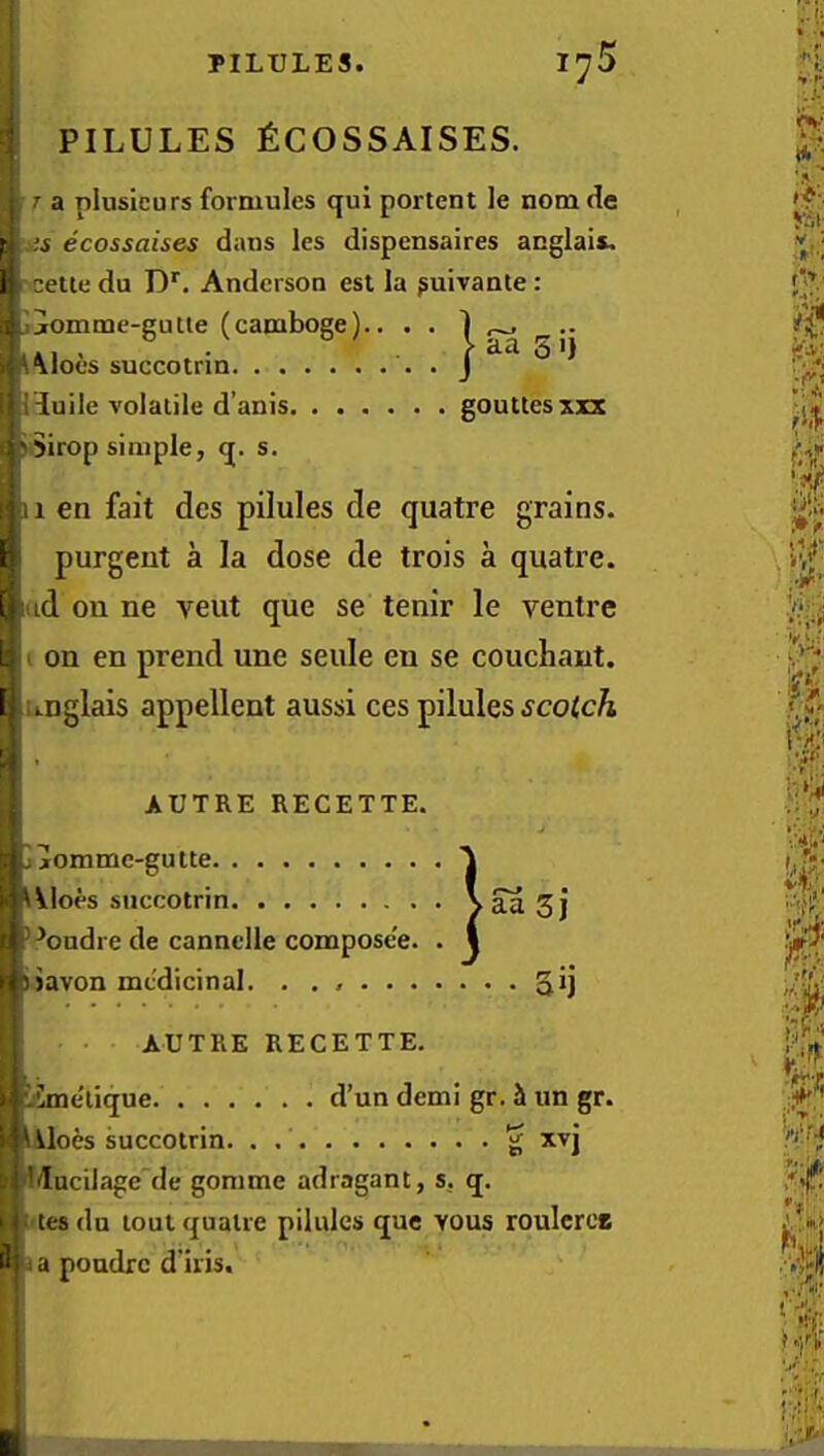 ; PILULES fiCOSSAISES. r a plusicurs formules qui portent le nom de f. ,;s ecossaises dans les dispensaires anglais, i cette du D*. Anderson est la ^uivante : . ijomme-gutie (camboge).. . . Aloes succotrin . ;iuile volatile d’anis gouttesxxx ■'Sirop simple, q. s. aa 5 I) II en fait des pilules de quatre grains. 1 purgent a la dose de trois a quatre. [ id on ne veut que se tenir le ventre L I on en prend une settle en se couchant. [ unglais appellent aussi ces pilules ^coici^ AUTRE RECETTE. jjomme-gutte Aloes succotrin. . . . ^■^ondre de cannclle compose'e. tjavon medicinal. . . • • taaSj le'e. . 1 AUTRE RECETTE. iSme'lique d’un demi gr. it im gr. oes succotrin. . g xvj ducilage'de gomme adragant, s. q. tes du lout quatre pilules que Yous rouIcrcB il a poudre d’iris.