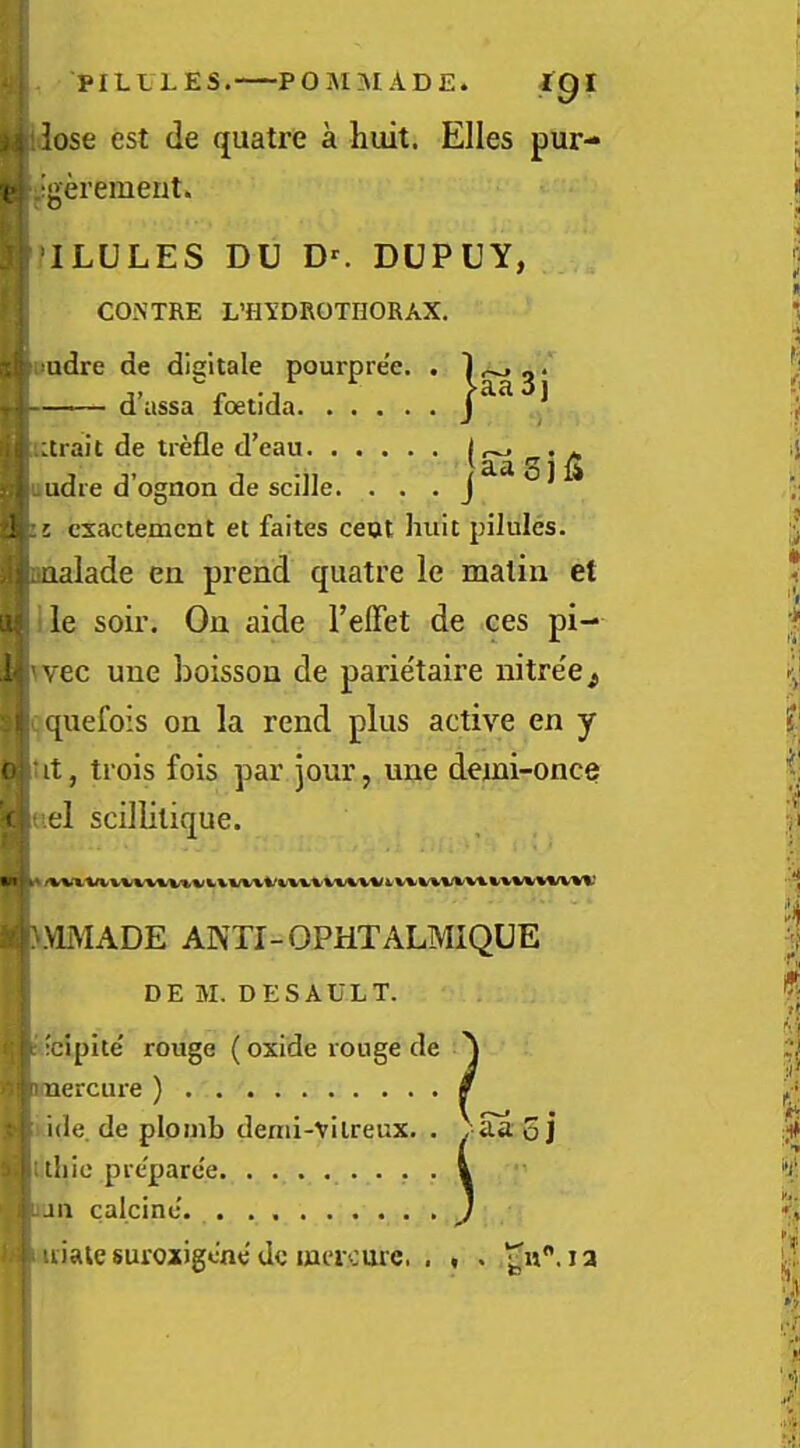 ■POISiaiADE. PILLLES. POISiaiADE. igi .. lose est de quatre a huit. Elies pur- V -gerement. ILULES DU DUPUY, CONTRE L’HYDROTHORAX. ;!udre de digltale pourpre’e. . Ij d’assa foetida ^Urait de trefle d’eau u A \ jaaSi I uudie d’ognon de scJile. . . . iL cxactemcnt et faites ceat huit pilules. ;|iiaalade ea prend quatre le matin et ! le soir. On aide I’effet de ces pi- vec une boisson de parie'taire nitree^ quefois on la rend plus active en y it, trois fois par jour, une demi-once el scillitique. ^.VLMADE ANTI-OPHTALMIQUE I DEM. DESAULT. I : ;cipite' rouge (oxide rouge de ^ Ij iinercure ) 0 P ide. de plomb denii-vilreux. . , Sa oj i uliie pieparce . , . i ’ laii calcine. . . } 'im uiale suroxigene dc laacmc. 1