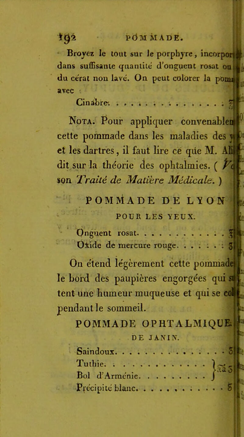 p<3m made. * Broyez le tout sur le porphyre, incorp dans suQjsanie qnantiie d’onguent rosat oa du ce'rat non lave. On pent colorcr la pOou avec Cinabre. ? ^ 0 Nota. Pour appliquer conveaablei cette pommade dans les maladies des j et les dartres, il faut lire ce qiie M, AB dit sur la theorie des ophtalmies. ( son Trait6 de Malihre Mtdicale. ) K POMMADE DE L'XON ' POUR LES YEUX. '• Onguent rosat ; , Oxide dc mercure rouge. . . ; i . ; 3 On e'lend le'gerement cette pommai le boi’d des paupieres engorgees qui tent une humeur muqueuse et qui se col j, pendant le sommeil. POMMADE OPHTALMIQUE DE JANIN. Saindoux 5 Tutbie 1^ Bol d’Armcnie J