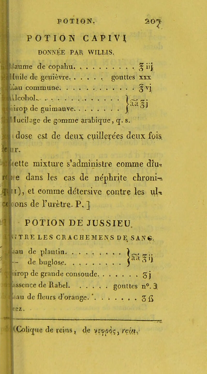 20^ POTION CAPIVl DONNEE PAR WILLIS. |.!aume de copahu . lij [ lulle de geiiievre gouttcs xxx l!au commune §vj Lilcoliol.. li irop de guimauve j lilucilagc de gomme arabique, q. s. dose est de deux cuilleye'es deux fois fir. fctette mixtiu'c s’administre comme dtu. i^i:e dans les cas de nenlirite chroni-!, ^!i), el comme detersive contre les uU Cl ons de Turetre. P. ] POTION DE JUSSIEU. 1*1 TRE LES CR ACHE MENS DE SANG. .au de plamin de buglose irop de grande consoude g j ^ 'ssence de Rabel gouttes n®. 3 au de fleiirs d’orangc. ez. (G)lif|ue de reins, de yj'fpo?, re(^,