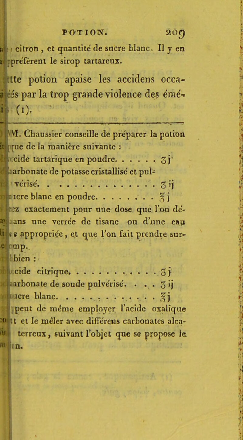 -1^' n ; citron , et qaantite de sncre blanc. II y en i rprc'ferent le sirop tartareux. ^ttte potion apaise les accideiis occa- i^ss par la trop grande violence des e'me'-s i|. (i). 'Vf. Chaussier conseille de preparer la polioa f: jue de la manicre suivante : ' ii.eide tartarique en poudre 3j' : arbonatc de potasse cristallisc' et pul- ve'rise' 3 ij . j jcre blanc en poudre :iz exactement pour nne dose quo Ton de- ans nne verre'e de tisane on d’unc can li «e approprie'e, e,t que Ton fait prendre snr- e mp., :! bien : cide citriqne oj carbonate de sonde pnlve'risc'. . . o acre blanc pent de meme employer I’acide oxalique 11 et le nailer avee dificrens carbonates alca- '*1 terrenx, suivant Tobjet qne sc propose le Den.