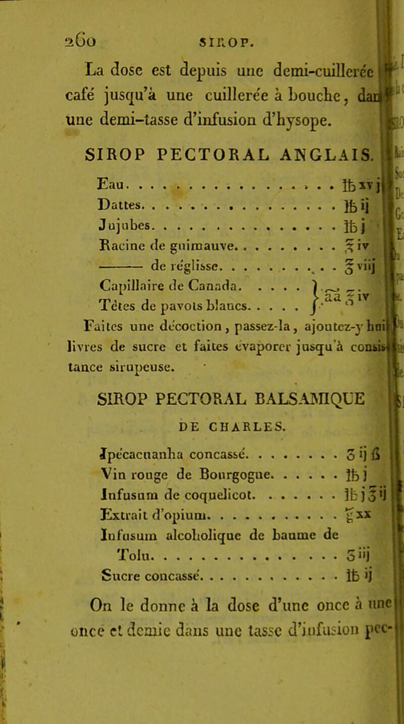 La dose est depuis une demi-cuillere'c cafe jus(|u’a une cuilleree a Louche, da une demi-tasse d’infusion d’hysope. SIROP PECTORAL ANGLAIS. Eau IfeiTj Dattes Jujubes Jbj Racine de guimauve iv de re'glisse Capillaire de Canada I p., Tctes de pavois blancs J Faites une decoction, passez-la, ajoutcz-}'hni| liv res de sucre et faites evaporer jusgu’i co; tance sirupeuse. SIROP PECTORAL BALSAJNnQLE DE CHARLES. Jpecacnanba concasse. . . . to Vin rouge de Bourgogne. . • . . . ibi Infusum de coquelicot. . . . . . . Ibjgij Extrait d’opiuni ^xx Infusum alcobolique dc baume de Tolu Sucre concasse On le donne a la dose d’une once a une once cldcmie dans une tassc d’iufusion pcc-