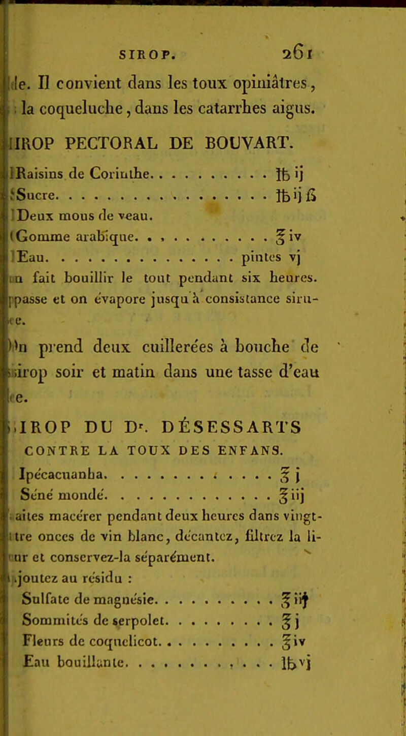 Me. H convient dans les toux opinialres, : la coqueluche, dans les catarrhes aigus. imOP PECTORAL DE BOLVART. IRaisins de Coiimhe ij f Sucre ifeijfi IDeux mous de veau. (Gomme aralSiqne. . §iv lEau pintes vj un fait bouillir le tout pendant six heures. ppasse et on e'vapore jusqu h consistance siiu- re. )i'n pi'end deux cuillere'es a bouche de iiiirop soil’ et matin dans une tasse d’eau re. i.IROP DU D'. D^:SESSARTS CONTRE LA TOUX DES ENFANS. Ipecacuanha .• . Sene' monde' § ii j iailes macerer pendant deux hcurcs dans viiigt- ttre onces de vin blanc, decantcz, liltrcz la li- nur et conscrvez-la separ^ment. i.joutcz au rcsidu : Snlfatc de mnguesie Somniites de serpolet ^ j Fleu rs de coqnclicot ^iv Eau bouillanie • . •