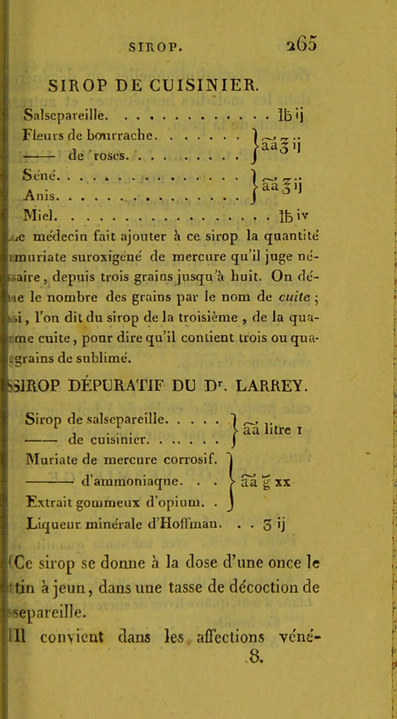 a65 SIROP DE CUISINIER. Salscpareille Ib'j Fleurs de boiirrache 1 ^ j de roses J aa^ij Sene Anis Micl Ifeiv juC me'decin fait ajouler h ce sirop la quantite nmuriate suroxigene' de mercure qu’il jage ne- isaire, depuis trois grains jusqu’h huit. On de- me le nombre des grains par le nom de cuite ^ sbi, Ton dit du sirop de la troisienie , de la qua- nme cuite, pour dire qu’il conlient trois ou qua- tgrains de sublime. )3]ROP DEPORATIF DO D^ LARREY. Sirop de salscpareille. de cuisinicr. . . Muriate de mercure corrosif d’ammoniaqne. . Extrait gommeux d’opium. Liqueur mine'rale d’Hoflman au litre i 3 iCc sirop se dorme a la dose d’line once le (tin a ]eun, dans une tasse de decoction de ‘separeille. Ill conyient dans les, affeclions vene'- -8.