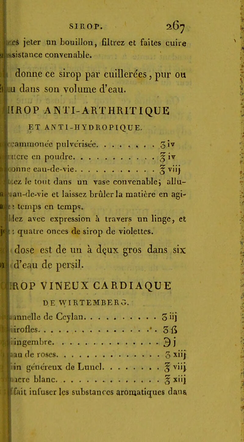 I ,cS jeler nn bouillon, filtrez et failcs cuire [fSxsistance convenable. \ donne ce sii’op par cuillerees, pur ou ‘ijSuu dans son volume d’eau. i[ROP ANTI-ARTHRITIQUE ET ANTl-HYDROPIQUE, rcammonec pulvc’risec giv i:iiac cn pourlre ^ iv oonne eau-de-vie r«t-.ez Ic tout dans un vase convenable; allu- n «an-dc-vie et laissez brulcrla maticre en agi- as; temps cn temps. ■i Icz avee expression i travers nn lingc, et jtl; quatre onccs de sirop de violettes. < ■ dose est de un a d^ux gros dans six »rud’eau de persil. ROP VINEUX CARDIAQUE DE WIRTEMBERG. annclle dc Ccylan S iij ; iiirofles * • 3 piingembre 3 j pau de roses 3 xiij Biin ge'ncreux dc Lund § viij nacre blanc § [ ■ fait infuscr Ics substances aroniatiqucs dans