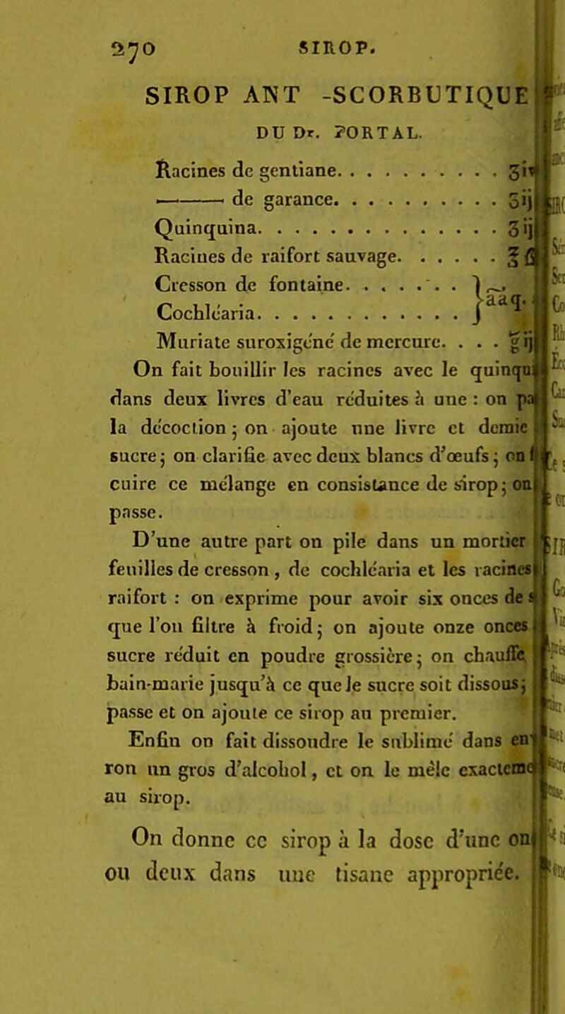 1^0 SIROP ANT -SCORBUTIQUE DU Dr. PORTAL. Racines de gentiane 3!^ de garance 3>i Quinquina 3'j Racines de raifort sauvage § f Crcsson de fontaine . Cochlcaria Muriate suroxigcne'de mcrcnrc. • • • gi) On fait bouillir Ics racincs avec le quincpt dans deux livrcs d’eau rcduites h une: on p; la decoction 5 on ajoule nne livrc ct demie sucre j on clarifie avec deux blancs d’ceufs j on I cuire ce mc'lange cn consisUnce de sirop; on passe. D’une autre part on pile dans un morlicr fenilles de cresson, dc cochlcaria et les i aciaes raifort: on*exprime pour avoir six onces de s ** que Toil filire k froid; on ajoute onze onces sucre re'duit en poudre grossicrej on chauflet bain-marie jusqu’i ce queJe sucre soit dissousj pa.sse et on ajoule ce sirop au premier. Enfiu on fait dissoudre le sublime dans en ton un gros d’alcobol, ct on le melc exacieiSt au sirop. rici ill Go On donne cc sirop a la dose d’unc oa ou deux dans une tisane approprie'e till