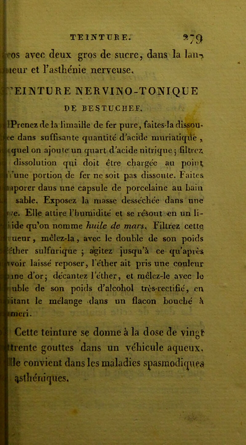 V9 ros avec deux gros de sucre, dans la ]an-> tieur et I’astlie'nie nerveuse. EUNTURE KERVINO-TONIQUE DE BESTUCHEF, IPrcncz de la llmaiile de fer pure, faites-la dissou- ’C dans snffisantc qiiantite' d'acide muriatiqde , cquel on ajoijlc un quart d’acide nilrique j filtroz dissolution qui doit elre chargee au point I’une portion de fer nesoit pas dissoiUe. Faitca aporer dans une capsule de porcelaine au Lain sable, Exposcz la masse dessechee dans nnc ve. Elle attire I’humidite et sc resont «n un li- iidequ’cn nomrae huile de mars^ Filtrcz cettQ ; ucnr, m^Iez-la, avec Ic double de son poids :;tlier sulfnrique 5 ^itez jusqu’k ce qu’apres. voir laisse' reposer, Tether ait pris une coulcur .me d’orj decantez Tether, et radlcz-le avec lo ubie de son poids d’alcohol tres-rectifie, cn itant le melange dans un flacon bouche h eri. Cette teinture se donne a la dose de vingt itrentc gouttes dans un veliicule aqueux, Dde convicut dans Ics maladies spasmodiqufa ^stluiniqucs.