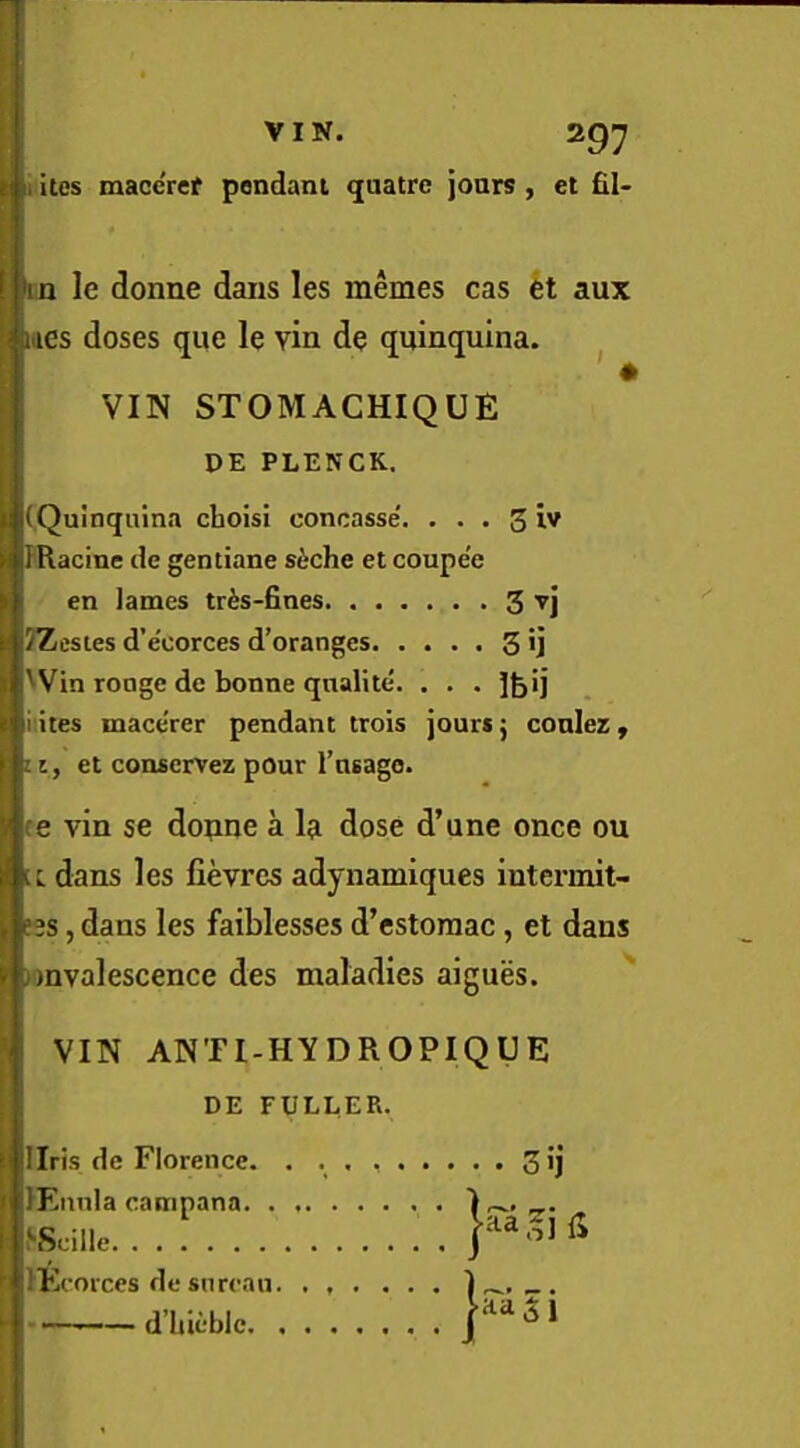 i ites macercf pendant quatre jonrs , et fil- cn le donne dans les memes cas kt aux ittcs doses que le vin de quinquina. ^ VIN STOMACHIQUE DE PLENCK. (Quinquina choisi concasse. . . . 3 iv PRacine de gentiane siche et coupe'e en lames tr^s-fines 3 TZestes d’eoorces d’oranges 3 U 'Vin ronge de bonne qnalite. . . . ]feij i ites mace'rer pendant trois jours j conlez , ii, et conservez pour TuBago. (e vin se dopne a la dose d’une once ou ic. dans les fievres adynamiques intermit- fjs, dans les faiblesses d’cstoraac, et dans )mvalescence des maladies aigues. ^ VIN ANTl-HYDROPIQUE DE FULLER. Ilris de Florence. . 3 >i PEiinla canipana. . f'Scillc lEcorces de snrcau - d’Uicble.