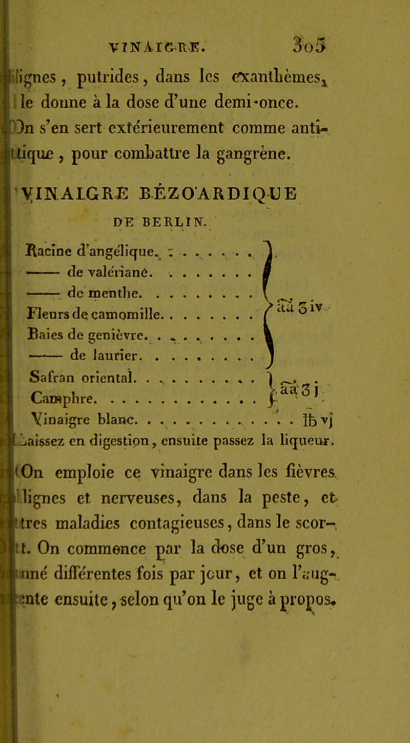 ili^cs , pulrides, dans les cfXanlLemeSj ile doune a la dose d’une demi*once. )3n s’en sert cxterieureraent cornme anti- Uique , pour conibattre la gangrene. ^yiNALGRJi: B.EZOARDIQUE DE BERLIN. Racine d’ange'lique. . T —— de valcriane. ....... de mentlie V .-v* Flenrs de camomille / aa o Bales de geniuvre.^........ m de laurier J Safran oriental. . 1 • n 1 V.aa'Sj Vinaigre blanc • • • • Ib^j Laissez cn digestion, ensuite passez la liqueur. lOn emploie ce vinaigre dans les fievres. lignes et. nerveuses, dans la peste, et tres maladies contagieuses, dans le scor- [tt. On commence par la dose d’un gros, inne differentes fois par jour, et on I’aiig- Knle ensuite, selon qu’on Ic juge a propos.