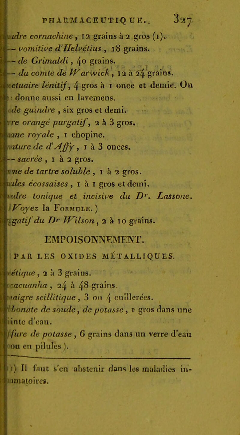 PnArtMACEUTlQ UE.. S'A^. nidrc cornachine , 12 grains h 2 gros (i). — voviitiue d‘Heli>eLius , 18 grains. — de Grimaldi, grains. — du comte de IVarwick ',12a 2^ grains. tciuaire lenitij, 4 gros h i once ct demi^. On I; donne aussi en lavemens. u tde guindre , six gros ct demi. -I rre orange purgatif, 2 i 3 gros. mne royale , i chopinc. nature de d!, i i 3 onccs. — sacree , 1 k 2 gros. nme de tar Ire soluble, i h 2 gros. nules ecossaises, i k i gros etdemi. mdre tonique et incisiwe du Dr. Lassone. Woyez la FonMoi-E.) ygatifdu Dr TVilsony 2 k 10 grains. EMPOISONISEMENT. PAR LES OXIDES METALLIQUES. tclique, 2 a 3 grains. tcacuanha , 24 a 48 grains. i migre scillilique, 3 011 4 cnillerc'es. ibonate de soude, de potasse, r gros dans nne iinlc d’eau. I fure de potasse , 6 grains dans nn verre d’eau f on cn pilules). 1) II faut s’en ahstenir dans Ics maladies in- mmaioircs.