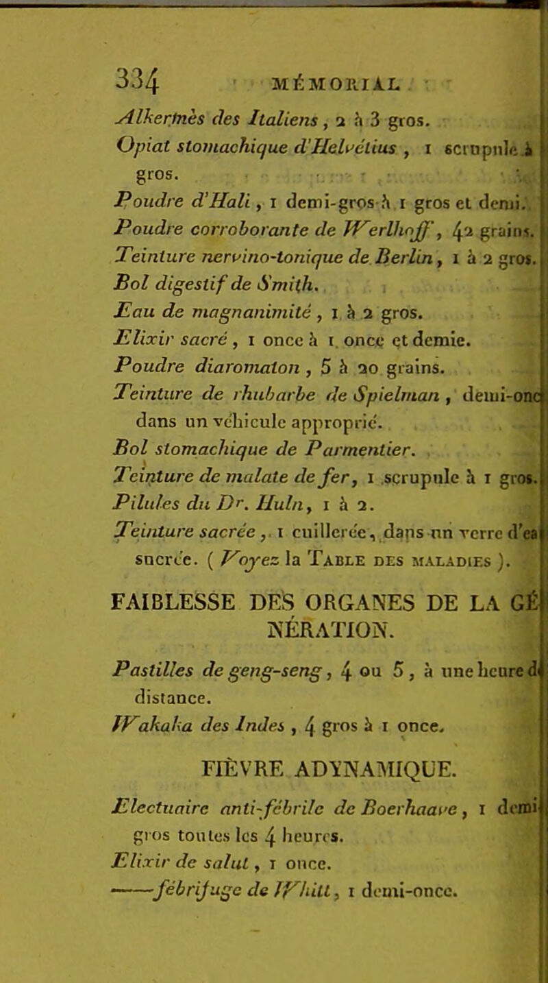 yilker.tnes ties Italiens, a h 3 gros. j Opiat stomachique d'Heli^elius , i scrnpnlft i gros. • Poudre d’Hali, i demi-gros h i gros el denji.. i Poudre corroborante de WerUiriJf', ^a graint. Teinture neruino-tonique de Berlin, i i 2 gro$. I Bol digestif de Smith. i I Pau de magnanimite, i h a gros. j Elixir sacre, i once h i. once el demie. Poudre diaromaton, 5 h 20 grains. Teinture de rhuharbe de Spielrnan , deiui-onc dans un vcbiculc approprie'. Bol stomachique de Parmentier. Tcipture de malate defer, 1 .scrupulc h i gros. Pilules dll Dr. Hula, i h 2. Teinture sacreei ciiillcre'e,,daps nn rerre d'ea sncrcc. ( Voyez ia Table des m.iladies ). FAIBLESSE DES ORGANES DE LA G£ KERATION. I Pastilles degeng-seng, if. oa 5, a uneheured distance. fPakaha des InJes , 4 gros h i once. FIEVRE ADYNAMIQUE. Electiiaire antifebrile de Boerhaaue, i demi gios lollies Ics 4 lieurrs. Elixir de salul, i once. ■ febrifuge de jPhilt, 1 demi-oncc. I