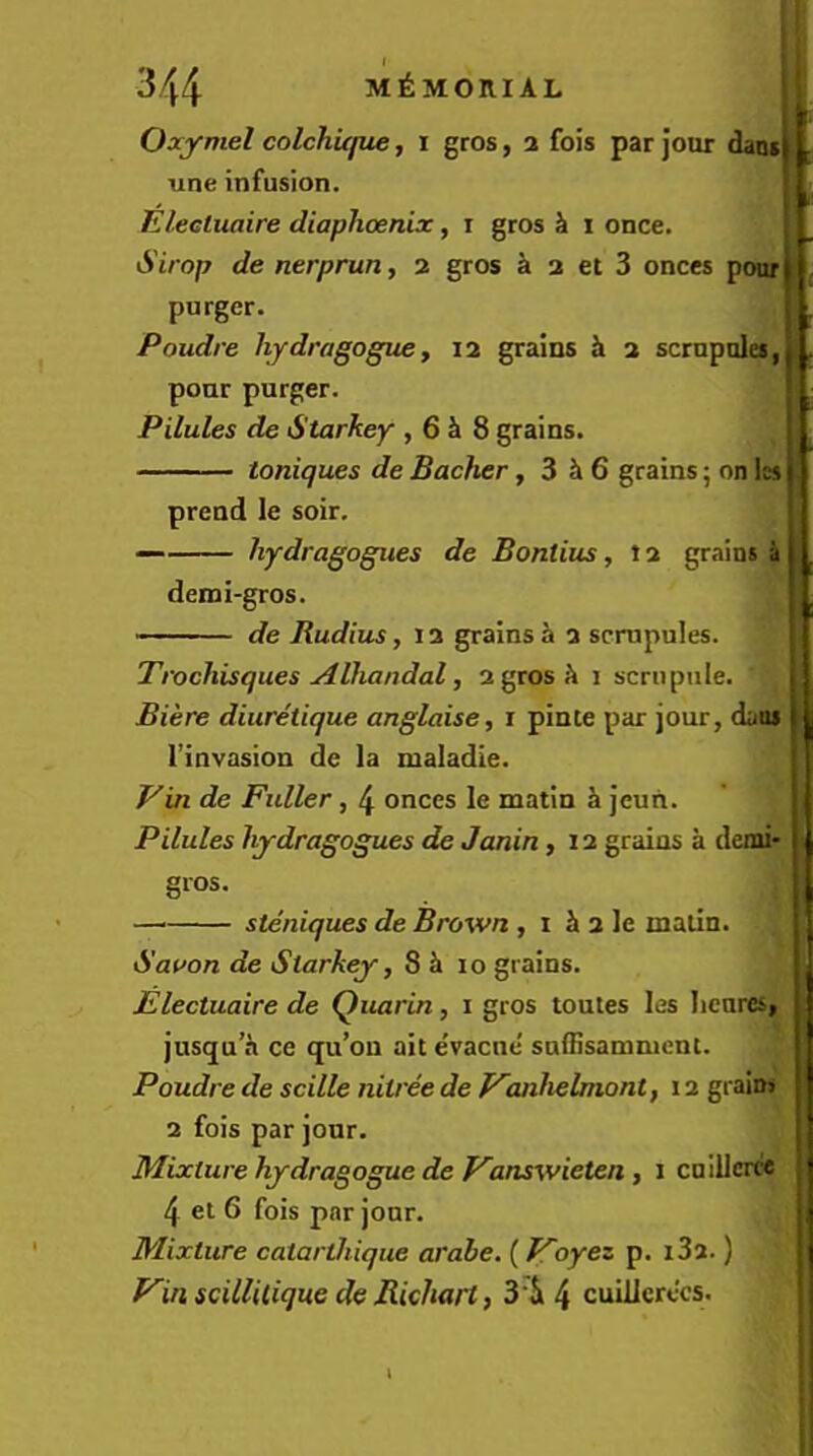 344 MEMORIAL Oaymel colchufue, i gros, 2 fois par Jour daotlL une infusion. i E/eeluaire diaphoenix, i gros k 1 once. Sirop de nerprun, 2 gros a 2 et 3 onces pour^ purger. Poudre hjdragoguey 12 grains 2 scrnpules,} . pour purger. Pilules de Starkey , 6 i 8 grains. toniques de Backer ,3^6 grains; on Ics 1 prend le soir. hydragogues de Bontius, 12 grains ^ 1 . demi-gros. ^ ■ de Radius, 12 grains^ 2 scmpules. Trochisques Alhandal, 2 gros ^ 1 scrupule. j Biere diuretique anglaise, r pinte par jour, daus 1 I’invasion de la maladle. Ein de Fuller, 4 onces le matin h jeun. Pilules hydragogues de Janin ,12 grains a demi* [ gros. — steniques de Brown , 1 i 2 le matin. Saoon de Starkey, 8 i 10 grains. : Elecluaire de Quarin, i gros toutes les Iicnres, jusqu’a ce (ju’ou ait e’vacne' suffisamment. ' Poudre descilleniireedef^anhelmont, 12 grains j 2 fois par jour. Mixture hydragogue de Fanswielen y i cnillcrce | 4 el 6 fois par jour. Mixture catartliique arabe. (Foyez p. i32.) | j f^in scillitique de Rickart, 3‘ii 4 cuillerccs. , i