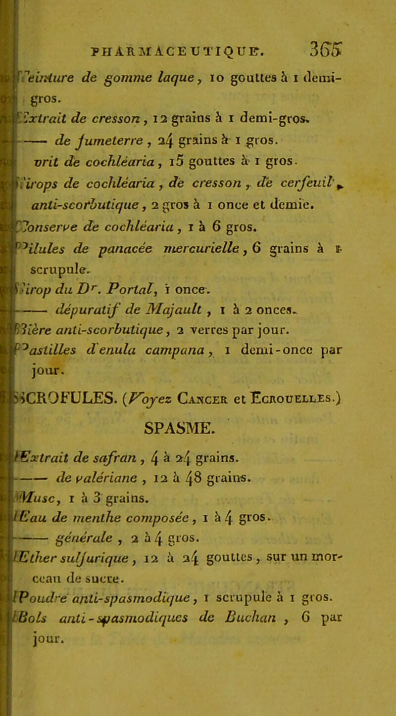 PHARMACEUTIQUl?. 36’5k treiMiire de gomme laque, lo gouUes i i deuii- gros. ^^xtrait de cresson, 12 grains h i demi-gros. de jumeterre , a4 grains i i gios. vrit de cochlearia, i5 gouttes i gros. ii'irops de cochlearia, de cresson,. de cerfeuil\ anti-scotbutique, 2 gros k i once et demie. ^■Jonsert^e de cochlearia, i a 6 gros. ^^ilules de panacee mercurielle, 6 grains It t- scrupule. \iirop du Z)', Portal, i once. — depuratif de Majault , i h 2 onces.^ ^iicre anti-scorbutique, 2 verrcs par jour. '^astdles d'enula campana, i denii-oncc par jour. SSCROFULES. {Voyez Cancer et Ecroijelles.) SPASME. Extrait de sqfran , 2/I grains. de yaleriane , 12 h 4^ grains. r i 3 grains. Eau de inenthe composee, i k4 gros* — generale ,2^4 gros. Ether suljurique, 12 ii 24 gouttes, sur un mor- ceau de sucre. iJPoudre anti-spasmodique, i scrupule a i gros. I LBols anti-spasmodiqiics dc Buchan , 6 par jour.