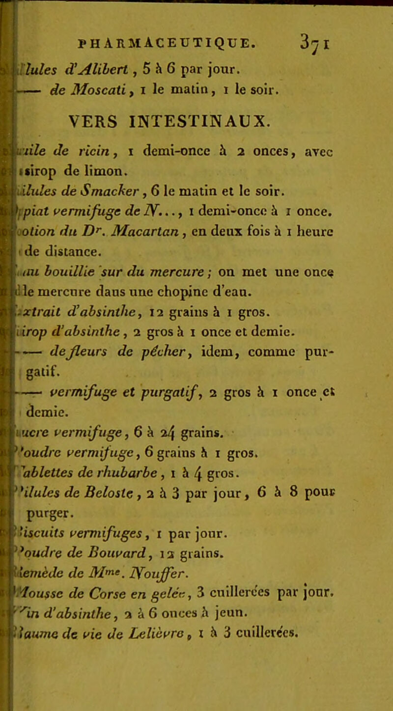 lules d'Alibert, 5 h6 par jour. de Moscati, i le matin, i le soir. VERS INTESTINAUX. uile de ricin, i (iemi-once Jt 2 onces, avcc isirop de limon. iilules de Smacker, 6 le matin et le soir. fpiat vermifuge dcN..., i demi-oncc i i once. cotion dll O’. Macartan, cn deux fois h i heurc ide distance. i.tm bouillie sur du mercure; on met une onc^ le mercure dans une chopinc d’ean. ixtrait dJabsinthe, 12 grains Ji i gros. iiirop d’absinthe, 2 gros li i once et demic. — defleurs de p^cher, idem, comme pur- gatif. — vermifuge et purgatif, 2 gros & i once ct demic. Lucre vermifuge, 6 ^ 24 grains. •’oudrc vermifuge, 6 grains h i gros. 'ablettes de rhubarbe, 1 h \ gros. Hlules de Beloste, 2 Ji 3 par jour, 6 Ji 8 pour purger. iiscuits vermifuges, i par jour. *qudre de Bouvard, 12 grains. ikde de lYouffer. Aoussc de Corse en gelee, 3 cnillere'es par jonr. ’^in d'absinthe, 2^6 onces h jeun. iaume de vie de Lelicvra, i h 'd cnillere'es.