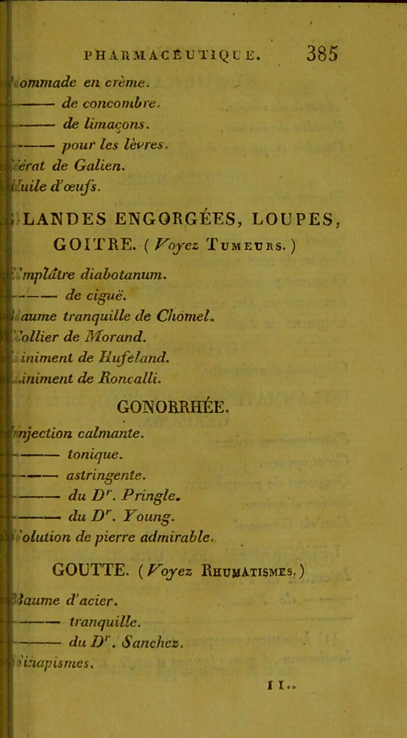 aommade en creme. de concombre. de limacons. pour les levres. eerat de Galien. It^uile d’oeufs. ILANDES ENG0RG^:ES, LOUPES, GOITRE. {Voyez Tumetjrs. ) 'kmpldtre diahotanum. de cigue. i Oume tranquille de ChonteL ''oilier de Morand. inimeni de Hufeland. ...iniment de Roncalli. GONORRHliE. rinjection calmante. tonique. ——— astringente. du D’’. Pringle. — du jD'^. Young. h'olulion de pierre admirable.. GOUTTE. (Yojez RhumAtismes. ) Uaume d’acier. tranquille. du D'. Sanchez, ' hhapismes.