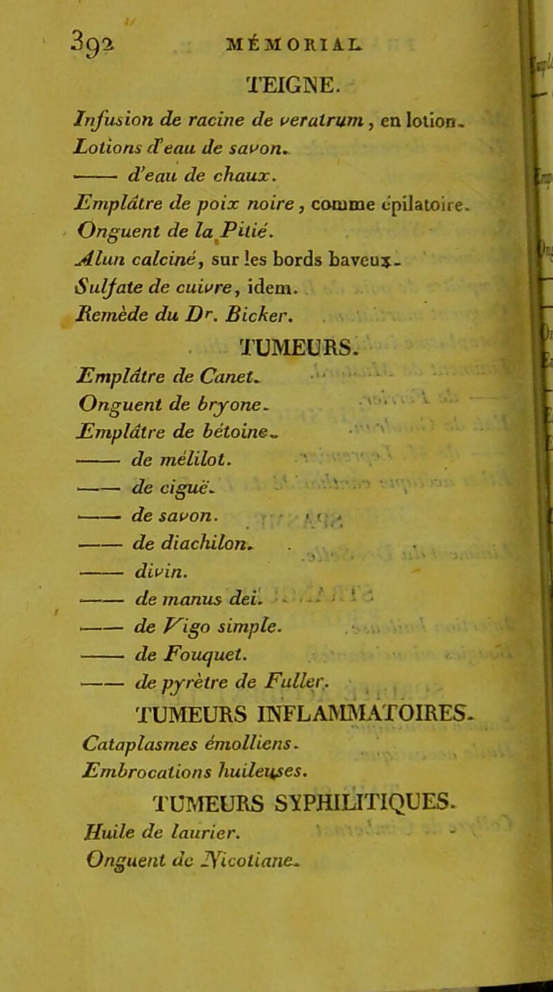 mCINE, Infusion de racine de vetalrum,, en lotion. Lotions cTeau de sauon^ d’eau de chaux. Empldtre de poix noire, cooime t'pilatoire. Onguent de laJPuie. Alun calcine, sur !es Lords bavcuj- Suljate de cuiure, idem. Jtemede du D’’. Bicker. TUMEURS. Empldtre de CaneU Onguent de bryone. .A'-. .> • »■ ■ Empldtre de betoine^ • ' de melilot. ‘ ■ ■ de cigue^ -•* • .0 • I'Y ■ de sauon. r > /. de diachilon, , ■ , diuin. de manus dei. ■ - * ; ■ - de T^igo simple. de Foiujuet. de pyretre de Fuller.. _ . TUMEURS mFLAM^UTOIRES- Cataplasmes dmolliens. Embrocations huileitses. TUMEURS S’XPHILITIQUES. Huile de laurier. ‘ ‘ Onguent de lYicotiane.