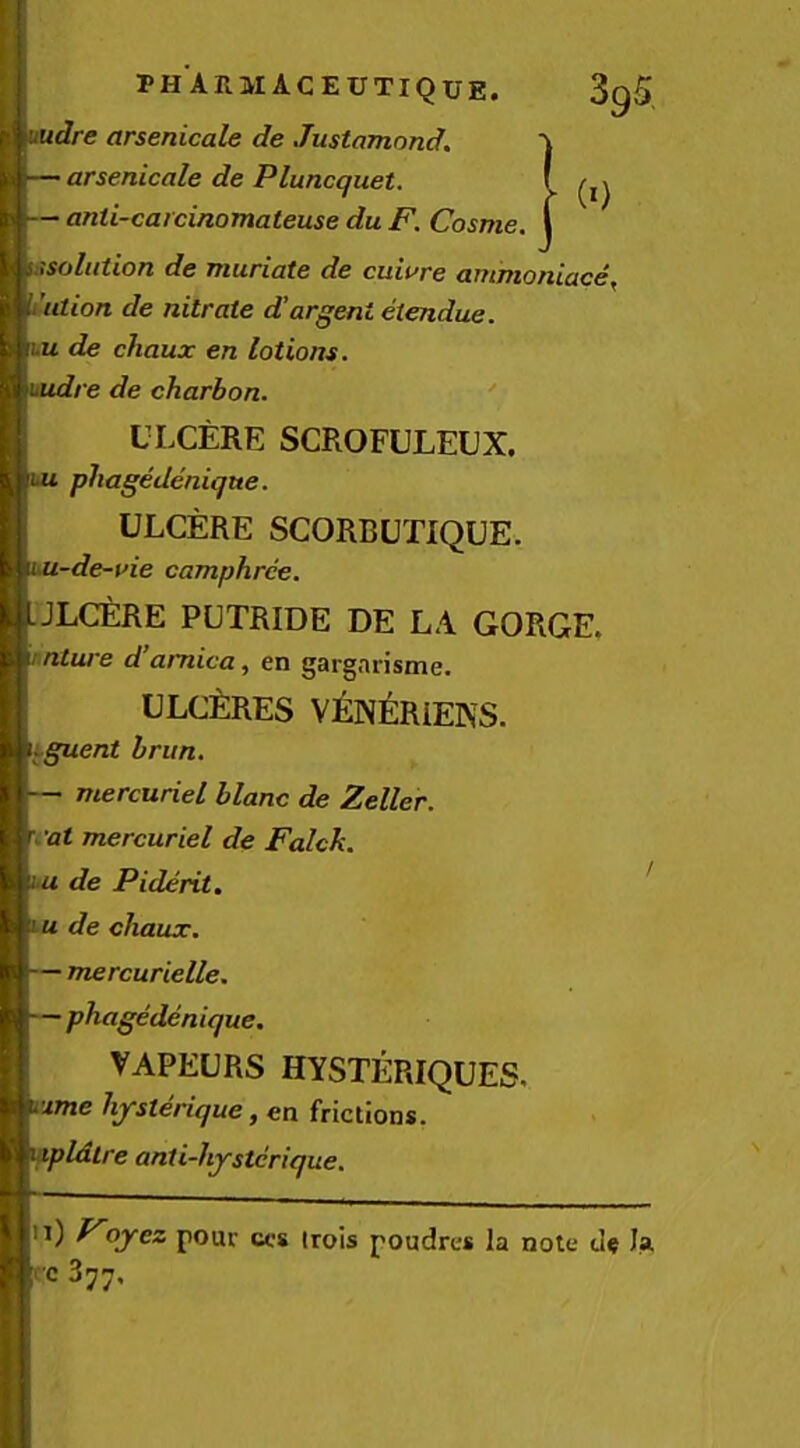 udre arsenicale de Justamond. — arsenicale de Pluncquet. — anti-catcinomateuse du F. Cosme. (0 i-isoliition de muriate de cuiure ammoniace, ution de nitrate d’argent etendue. lu de chaux en lotions, uudre de charbon. ULCERE SCROFULEUX. ui phagedenique. ULCERE SCORBUTIQUE. iU-de-vie camphrce. JLCERE PUTRIDE DE LA GORGE. rnture d’arnica, en gargnrisme. ULCilRES V^lN^lRiEKS. iguent brim. — mercuriel blanc de Zeller, i'at mercuriel de Falck. ■u de Piderit. / u de chaux. — mercurielle. —phagedenique. VAPEURS HYSTERIQUES. 'xme hysterique, en frictions. pldtre anti-hystcrique. i) Foyez pour ccs irois poudres la note la,