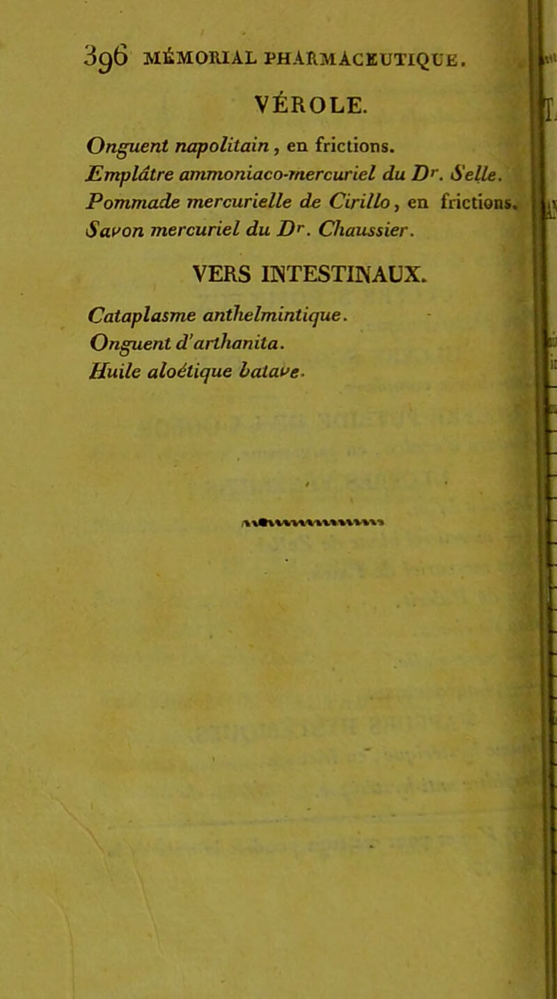 3^6 MEMORIAL PHARMACEUTIQUE. V^ROLE. Onguent napolitain, en frictions. Empldtre ammoniaco-mercuriel du Z)''. Selle. Pommade mercurielle de Cirillo, en frictions, Sat'on mercuriel du D'. Chaussier. VERS INTESTINAUX. Cataplasme anthelmintique. Onguent d’arthanita. Huile alodtique bataue.