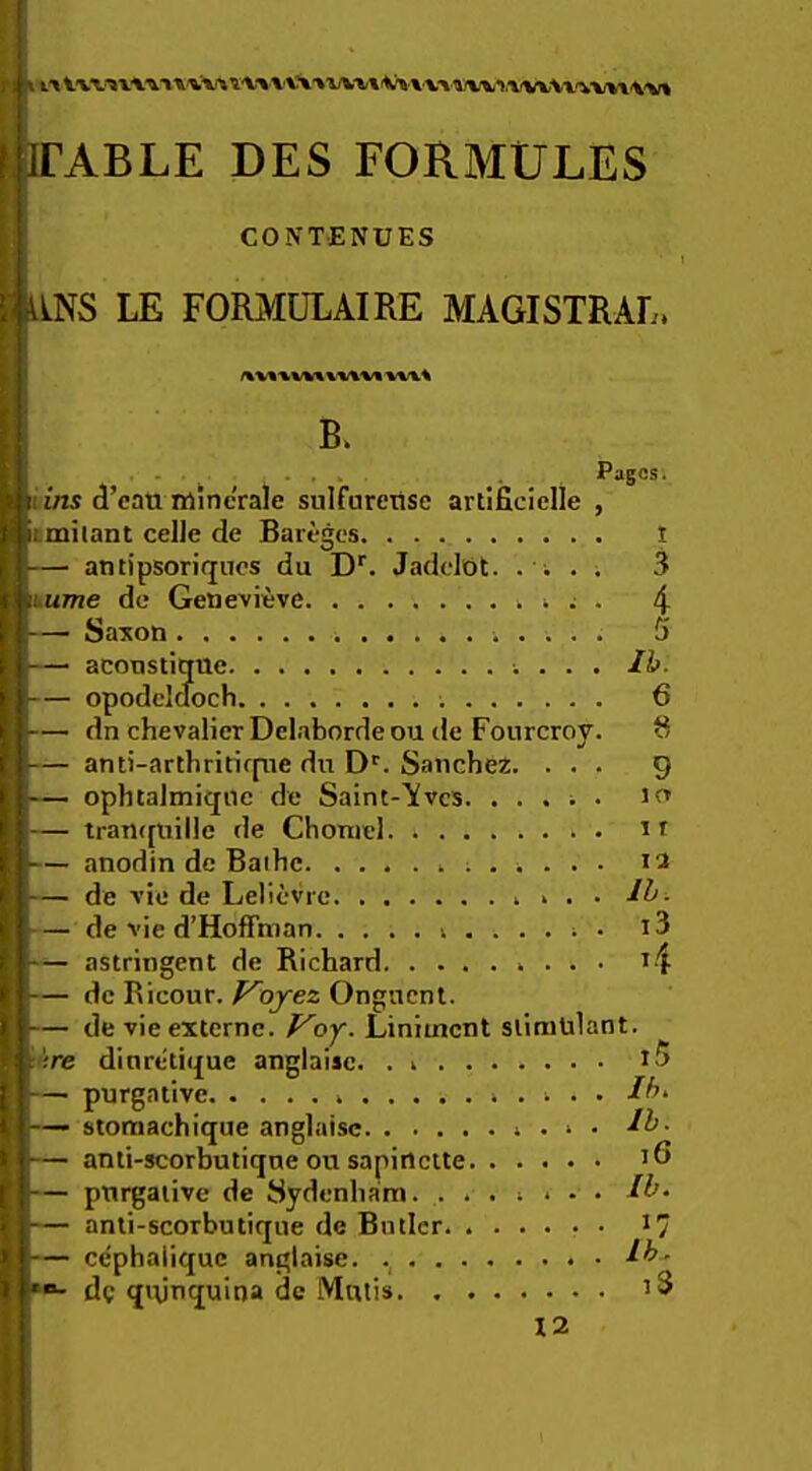 irABLE DES FORMULES CONTENUES LNS LE FORMULAIRE MAGISTRAL. XXXS h B. i ■ • ■ . , 4 • ' ' .• Pages. 11 ins d’eau minc'rale sulfareiise artificielle , imilant celle de Bareges — antipsoriqnos du D‘‘. Jadclot. . . . . lume de Genevieve ; . — Saiton — aconstique . — opodcicfoch — dn chevalier Delaborde ou tie Fourcroy. — anti-arthritirpie du D*'. Sanchez. . . . — ophtalmiqnc de Saint-Aves. ..... J — traTKpiille de Choniel n — anodin dc Baihe 12 — de vie de Lelievre — de vie d’Hoffman i3 — astringent de Richard if — dc Ricour. P^ojez Onguent. — de vie externe. f^oy. Liniment stimulant. 'ire dinreti(£ue anglaisc. . — purgative Ih. — stomachique anglaisc anti-scorbutiqne on sapirtclte purgative de Sydenham. ....... — anli-scorbutique de Butler *7 — cephalique anglaisc. dg qi\jnquina dc Mutis t5 12