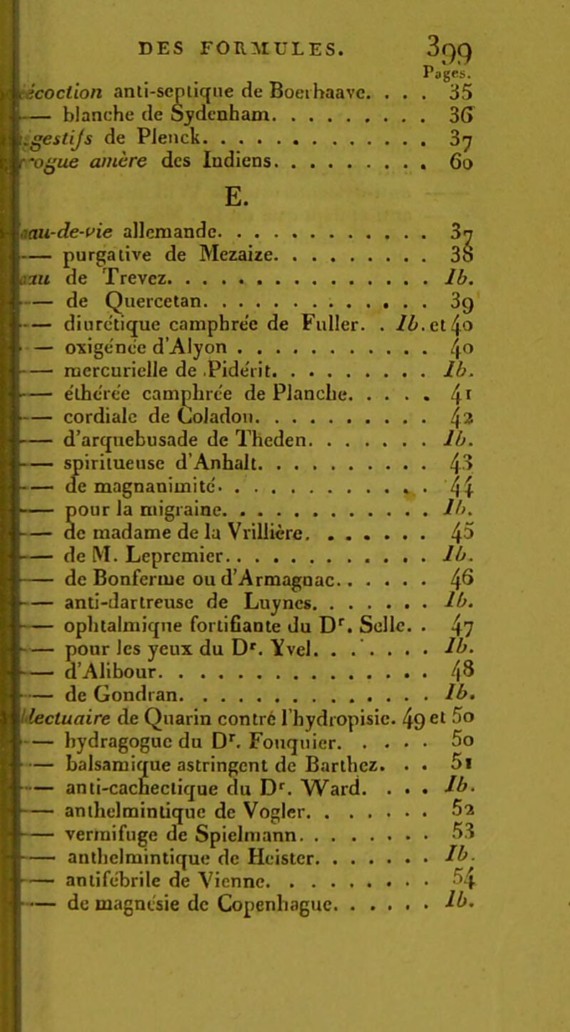 Pages. tecoction anli-seniique de Boeihaave. ... 35 — blanche de Sydenham 36 igestijs de PJenck 3^ dcs Indiens 6o E. 'o^ue amere 'aaii-de-i>ie allcmandc. . . . — purgative de Mezaue. Ih. i3tt de Trevez — de Quercetan — diurc'tique camphre'e de Fuller — exigence d’Alyon — mercuriclle de .Pide'rit — e'lhcree canijihrce de Planche — cordialc de Coladoii — d’arquebusade de Theden — spiritueiise d’Anhalt — ae magnanimitc . — pour la migraine — de madame de la Vrilliere — de M. Lepremier — de Bonferuie ou d’Armagnac — anti-dartreuse de Luyncs — ophtalmi(jne fortifiante du D. Sclle. . — pour Ics yeux du D'. Yvel. . . — d’Alibour — de Gondran Iilectuaire de Quarin contr6 I’hydropisic. 49 — bydragoguc du D*”. Fotujnier — balsamique astringent de Barthez. • • — anti-cacneclique du D*’. Ward. . • • — anthelminliquc de Voglcr vermifuge de Spielmann anthelmintique de Heister antifelarile de Vienne de magnesie dc Copenliague 37 38 Ib. 39 et 40 40 Ib. 41 42 Ib. 43 H Ib. 45 Ib. 46 Ib. 4? Ib. 48 Ib. et 5o 50 51 Ib. 52 53 Ib. 54 Ib.