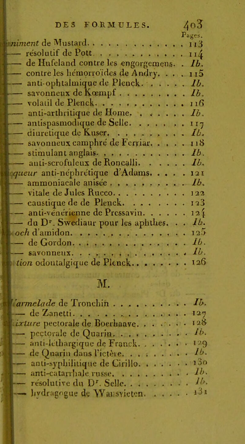 Pages. liment de Mustard 3 resolutif dc Pott de Hufcland centre Ics engorgemens. . Ib. centre les licraorro'ides de Andry. . . . ii5 anti-opbtalmiqac dc Plcnck. Ib. savonneux de Kcempf Ib. voiaiil de Plenck. . iiR anti-arthrilique dc Home. . ..... Ib. — antispasmodiquc dc Sellc • diurctique dc Kuscr Ib. savonueux camphre de Fcrriar 118 stimulant anglais Ib. auli-scrofulcux de Roncalli Ib, \(^ueur anti-ne'plirctique d’Adams 121 ammoniacaie anisce Ib, vitale dc Jules Rucco 122 caustique de de Plenck 123 anti-venc'rienne dc Pressavin 12 j du D'’. Swediaur pour Ics aphllies. . . Ib. 1 och d’ainidon 125 de Gordon Ib. savouneux Ib. tto« odoiitalgique de Plenck.. 126 M. Ji'armelade de Troncliin Ib. dc Zanetti 127 liiorfztre pectorale de BoerLaave. ...... 128 — pcctoralc de Quarin. ^b. anti-lciliargiquc do Franck. 129 de Quariii dans I’icteie. . . Ib. anii-syphiliiiquc dc Cirillo ’So anli-catanlialc russe. Ib- resolutirc du D^. Scllc ^b- — liydragogue dc Waiisyicten iSi