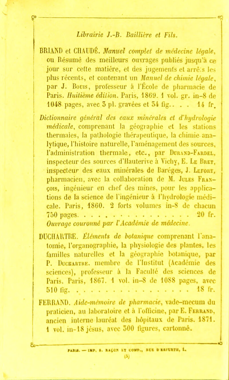 9° Librairie J.-B. Baillière et Fils. BRIAND et CIIAUDÉ. Manuel complet de ynédecine légale, ou Résumé des meilleurs ouvrages publiés jusqu'à ce jour sur cette matière, et des jugements et arrè.s les plus récents, et contenant un Manuel de chimie légale, par J. BoDis, professeur à l'École de pharmacie de Paris. Huilicme édition. Paris, 1869. \ vol. gr. in-8 de 1048 pages, avec 3 pl. gravées et 54 fig.. . . 1-i fr. Dictionnaire général des eau.t minérales et d'hydrologie médicale, comprenant la géogiaphie et les stations thermales, la pathologie thérapeutique, la cliimie ana- lytique, l'histoire naturelle, l'aménagement des sources, l'administration thermale, etc., par Dcr\nd-F.\rdel, inspecteur des sources d'IIauterivc à Vichy, E. Le Iîret, inspecteur des eau.\ minérales de Daréges, J. LEroui, pharmacien, avec la collaboration de M. Jcles Fran- çois, ingénieur en chef des mines, |)our les applica- tions de la science de l'ingénieur à l'hydrologie médi- cale. Paris, 18G0. 2 forts volumes in-8 de chacun 750 pages 20 fr. Ouvrage couronné par IWcadcniic de médecine. DUCIIAliTfiE. Éléments de botanique comprenant l ana- tomie, l'organographie, la physiologie des plantes, les familles naturelles et la géographie botanique, par P. Uucbautre. membre de l'Institut (Académie des sciences), jirofesseur à la Faculté des sciences de Paris. Paris, 1807. 1 vol. iii-8 de 1088 pages, avec 510 lig 18 Ir. FERRAM). Aidc-7nrmoire de pharmacie, vade-mecum du praticien, au laboratoire et à rofTicine, parE. Ferrand, ancien interne lauréat des lu\pitaux de Paris. 1871. 1 vol. m-18jésus, avec 500 ligures, cartonné. eo— — ruiiM. — lap. >. R>(cii iT co»., kcs DKrctra, 1. 15J