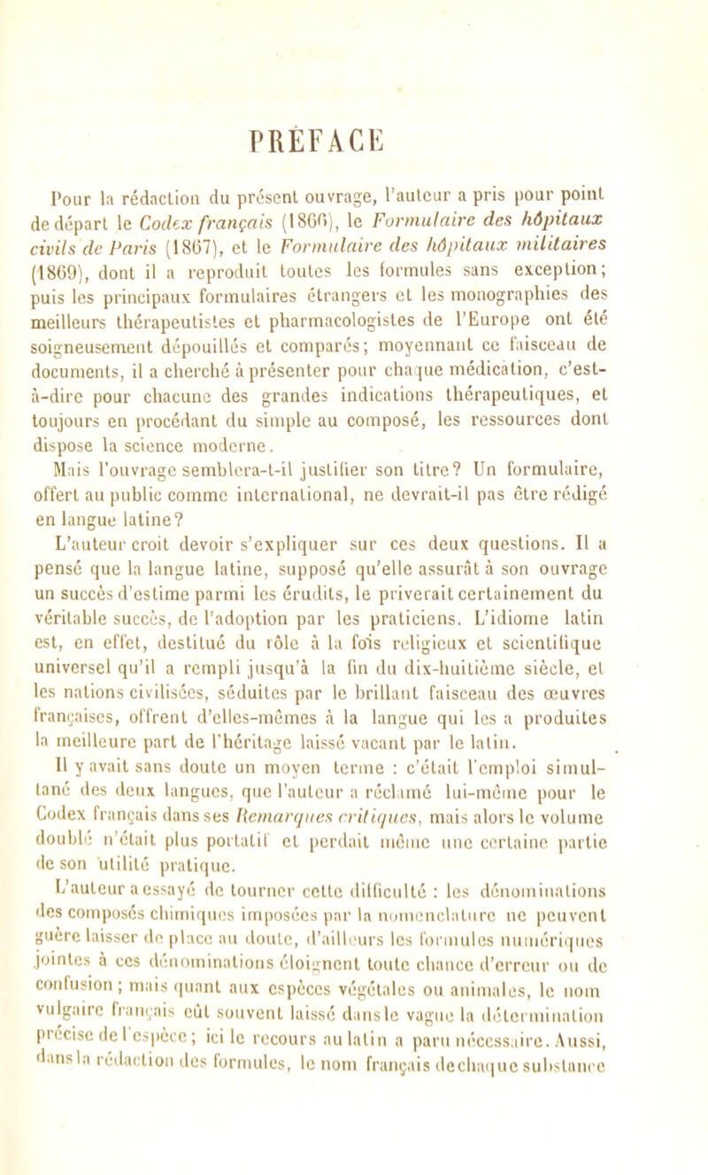 PRÉFACE Pour la rédaction du présent ouvrage, l'auteur a pris pour point de départ le Codex français (1860), le Formulaire des hôpitaux civils de Paris (1807), et le Formulaire des hôpitaux militaires (1869), dont il a reproduit toutes les formules sans exception; puis les principaux formulaires étrangers et les monographies des meilleurs thérapeutistes et pharmacologistes de l'Europe ont été soigneusement dépouillés et comparés; moyennant ce faisceau de documents, il a cherché à présenter pour chaque médication, c'est- à-dire pour chacune des grandes indications thérapeutiques, et toujours en procédant du simple au composé, les ressources dont dispose la science moderne. Mais l'ouvrage semblcra-t-il justifier son titre? Un formulaire, offert au public comme international, ne devrait-il pas être rédigé en langue latine? L'auteur croit devoir s'expliquer sur ces deux questions. Il a pensé que la langue latine, supposé qu'elle assurât à son ouvrage un succès d'estime parmi les érudits, le priverait certainement du véritable succès, de l'adoption par les praticiens. L'idiome latin est, en effet, destitue du lôlc à la fois religieux et scientilique universel qu'il a rempli jusqu'à la fin du dix-huitième siècle, et les nations civilisées, séduites par le brillant faisceau des œuvres françaises, offrent d'elles-mêmes à la langue qui les a produites la meilleure part de l'héritage laissé vacant par le lalin. Il y avait sans doute un moyen terme : c'était l'emploi simul- tané des deux langues, que l'auteur a réclamé lui-même pour le Codex français dans ses Remarques critiques, mais alors le volume doublé n'était plus portatif et perdait même une certaine partie de son utilité pratique. L'auteur a essayé de tourner cette dilficulté : les dénominations des composés chimiqui:s imposées par la nomenclature ne peuvent guère laisser de place au doute, d'ailleurs les formules numériques jomtes à ces dénominations éloignent toute chance d'erreur ou de confusion; mais quant aux espèces végétales ou animales, le nom vulgan-c français eût souvent laissé dans le vague la détermination précise deI espèce; ici le recours au latin a paru nécessaire. .Aussi, dansla rédaction des formules, le nom français dechaque sul.slani e