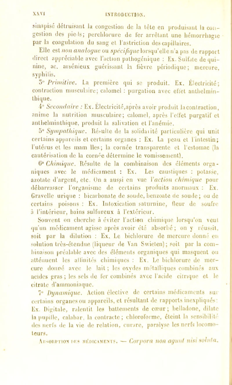 siniipisu délruifiiiU ia congeslioii de la tète en produisant la coii- geslion des pie ls; perclilorure de 1er arrêlaiU une liéinorrhagie par l;i congiilalion du sang cl l aslriclion des cai)illaires. Elle osl non analogue ou s;jcc///Vyi(clorsqu'elle n'a pas de rapport direct apprécialde avec l'aclion palliogéiiique : Ex. Sulfate de qui- nine, ac. arsénieux guérissant la lièvre périodique; mercure, syphilis. 5 Primitive. La première qui se produit. Ex. Élcclriciié; contraction njuscuLurc; calomel : purgation avec eliel antlielmiii- tliique. 4° Secondaire : Ex. Electricité,après avoir produit laconlraction, anime la nutrition musculaire; calomel, après I cllel purgatif et antlielminthiqiie, produit la salivation et l'anémie. 5° Si/nifal/iique. Hé.-ullc de lu solidaiité particulière qui unil certains ap)i!ireils et certams organes : Ex. La peau et l'intestin; l'utérus et les mam lies; la cornée transparente et l'estomac [la cautérisation de la cornée détermine le vomissement). C° C.liiniicjuc. Résulte de la combinaison des éléments orga- niques avec le médicament : Ex. Les caustique? : potasse, azotate d'argent, etc. Un a aussi en vue l'action chimique pour débarrasser l'organisme de certains produits anormaux : Ex. Gravellc urique : bicarbonate de soude, benzoate ne soude; ou de certains poisons : Ex. Inloxication salurnino, fleur de soufri- à l'intérieur, bains sulfureux à l'extérieur. Souvent on cliorclie à éviter l'action cbimique lorsqu'on veul qu'un médicament agisse après avoir été absorbé ; on y réussit, soit par la dilution : Ex. Le bichlorure de mercure donné eu solution très-élondue. (liqueur de Van Svviclen); soit par la com- binaison (iréalable avec des éléments organiques qui masquent ou atténuent les allinités cliiiniqnes : Ex. Le biclilorure de mer- cure donné avec le lait ; les oxv<les mi'lalliqucs combinés aux acides gras ; les sels do fer combinés avec l'acide ciinqm> cl le citrate d'ammoniaque. 7 Dynamique. Action élecli\e de certains médicanunits sui certains organes ou appareils, cl résultant de rapports inexpliqués: Ex. Digitale, ralentit les battements de cœur ; belladone, dilate la pupille, calabar, la contraite; cliloroforme, éteint la sensibiliti- (les nerfs de la vie <le relation, l ur.ire, paralyse les nerfs locomo- leur.t. Ai:-oiii'riot i'r« >iri>ic\MFM?. — Corpnrn non agiiiil nisisohila.