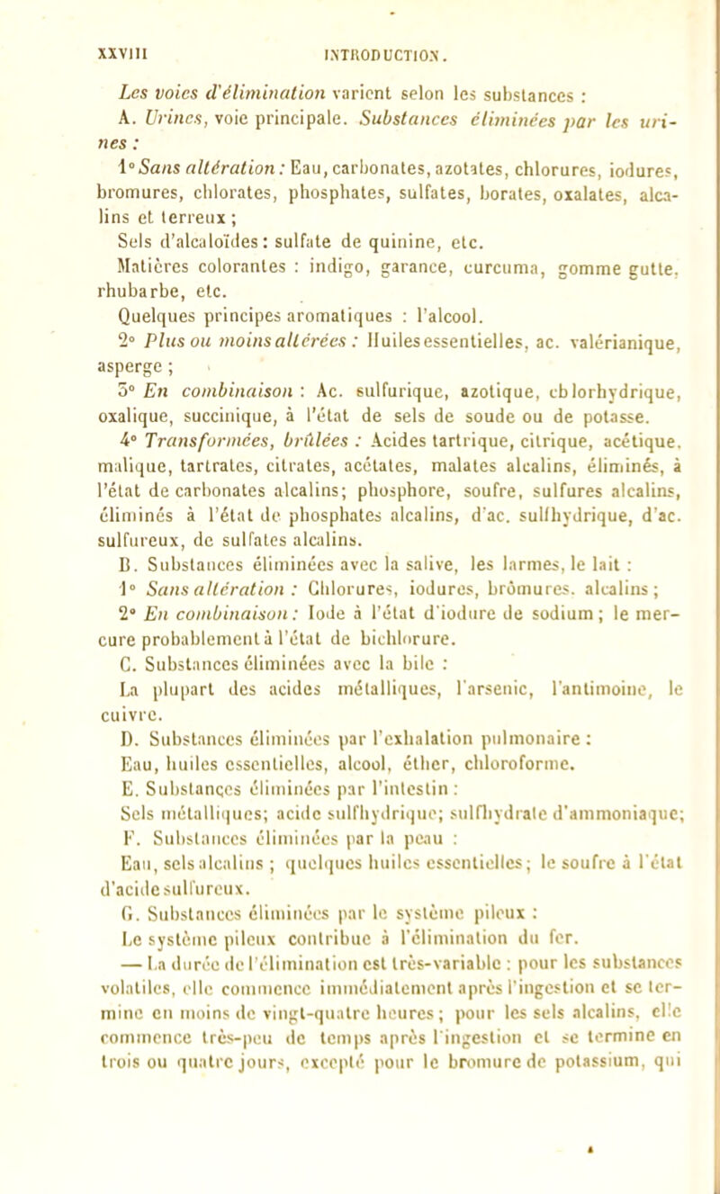 Les voies d'éliminai ion varient selon les substances : A. Urmcs, voie principale. Substances éliminées par les uri- nes : i'Sans altération: Eau, carbonates, azotates, chlorures, iodures, bronfiures, chlorates, phosphates, sulfates, borates, oxalales, alca- lins et terreux ; Sels d'alculoïdes : sulfate de quinine, etc. Matières colorantes : indigo, garance, curcuma, gomme gulle, rhubarbe, etc. Quelques principes aromatiques : l'alcool. 2» Plus ou moins altérées : lluilesessentielles, ac. valérianique, asperge ; Z° En combinaison: Ac. sulfurique, azotique, cblorhjdrique, oxalique, succiuique, à l'état de sels de soude ou de potasse. i° Transformées, brûlées : Acides tartrique, citrique, acétique, malique, lartrales, citrates, acétates, malates alcalins, éliminés, à l'état de carbonates alcalins; phosphore, soufre, sulfures alcalins, éliminés à l'état de phosphates alcalins, d'ac. sullhydrique, d'ac. sulfureux, de sulfates alcalins. B. Substances éliminées avec la salive, les larmes, le lait : 1° Sans altération : Giilorures, ioduros, bromures, alcalins; 2' Eu combinaison : Iode à l'état d'iodure de sodium ; le mer- cure probablement à l'état de bichliirure. C. Substances éliminées avec la bile : La plupart des acides métalliques, l'arsenic, l'antimoine, le cuivre. D. Substances éliminées par l'exhalation pulmonaire: Eau, huiles essentielles, alcool, élbcr, chloroforme. E. Substances éliminées par l'intestin; Sels inétallii|ucs; acide sulfliydri(iue; sulfliydralc d'ammoniaque; F. Subslnnces éliminées par la peau : Eau, sels alcalins ; ([nobjucs huiles essentielles; le soufre à l'étal d'acide sulfureux. G. Substances éliminées par le syslèmo pileux : Le système pileux contribue à l'élimination du fer. — I.a durée de l'élimination est très-variable : pour les substances volatiles, elle commence immédiatement après l'ingestion et se ter- mine en moins de vingt-quatre heures; pour les sels alcalins. cl!c commence très-peu de temps après l'ingestion et se termine en trois ou quatre jours, excepté pour le bromure de potassium, qui