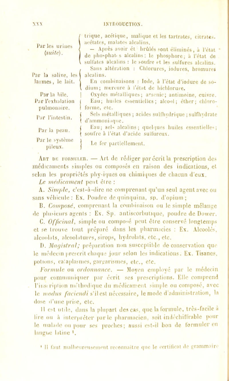 NXX hNTF.ObUCTION. Par les ui iiii's {suite). Irique, acolii|iie, nialii|uc cl les taiirales, cilrale=. a<'Clal( s, malalis alcalins. — Apiès avoir él luûlés «onl éliminés, à l'étal • de iiho-plial. s alcalins: li; phospliorc; à l'élal de bullalus alcalins : le sonfre i l les sulfures alcalins. iSaiis altcralion : Cliloiurcs, ioJures, bromures alcalins, lin comliinaisons : Iode, à l'élal d'iodure de ;o- dinin; nitrtnrc à l'élal de liichloruie. P.irlaliile. | Oxydes niélalliqnes; a'SiMiic; anlimoine, cuivre. Par l'cxtialalion j Eau; liuilcs csseniielles ; alcool; éllicr; cliloro- pulmonaire. I l'orme, oic. ,, ,,. . .. ( Sels niélalliqnes ; acides sulflivdriiiue ; sulflivdrale Par l iiileslin. ! ,, . ' ' . i < . ( u ammoni.ique. Parla eau ! ' ^^'^ alcalins; quelques huiles cssenlielle-; I sonfrc à l'étal d'acide sulfureux. Par le sysième pileux. I,e fer partiellement. AnT Dic lon.Miu.En. — -\rl tic rédiger pnrccrilla prescription des médicniMcnls simples ou composés en raison des indicuions, el selon les pro|)rii'lés pliy-iqnes ou cliimiqnes de chacun d'eux. Le médicdtneiit peut éire : A. Siiiijilc, c'esl-à-diro ne comprenant qu'un seul agent avec ou sans véiiicule : Ex. Poudre de (piinquiiia, sp. d'opium; B. Composé, compreiiaiil la coniliinaison ou le .simple mélange de ])liisienis agenis : Ex. Sp. antiscorhuliqne, poudre de Dower. C. Of/iciiuil, simple ou compo-é peut èlre conservé longtemps cl sR Irouvi; loul préparé dans les pliannicics : Ex. .\lcoolés, alcocdals, alcoolalui es, sirops, liydrolals, etc., etc. II. Magistral; préiiaration non snsccplihle de conservation que le médecin priveril ('haque jour selon le? indications. Ex. Tisanes, potions, ca!aplasmes, garjarisnies, etc., c!c. l'oniiiilr. ou ordonnance. — Moveii employé par le médecin pour coiiimuiiiqner par écrit ses prescriptions. Elle comprend l'iiiS'ripiKin niélliodique du médican'enl simple ou composé, avec le itiodus /WciVjif//s'il est nécessaire, le moile d'administration, la dose li'ime prise, clc. 11 e^t uiili', dans la plupart de? cas, que la fornmlc, très-facile a lire (III à interpréter par le pharmacien, soit 4ndécliiflVablc pour le mal.nie 1111 pour ses ))rochcs ; aussi est-il bon de formuler en laiigiie l.itmc ' Il l'.iiil niallieiireusenienl reronnailie que le i-orlifieal île crammair.