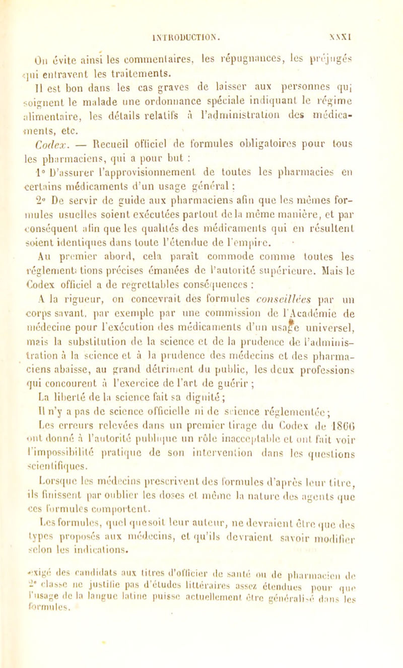 IMUOUUCTIÛN. X\X1 On évite ainsi les commentaires, les répugnances, les iin'jngés )iii enlravenl les trailcments. 11 esl bon clans les cas graves de laisser aux personnes quj soignent le malade une ordonnance spéciale indiiiuanl le régime alimentaire, les détails relatifs à l'administralion des médica- «nenls, etc. Codex. — Recueil ofliciel de formules obligatoires pour tous les pharmaciens, qui a pour but : l» D'assurer l'approvisionnement de toutes les pharmacies en certains médicaments d'un usage général ; 1° De servir de guide aux pharmaciens afin que les mêmes for- mules usuelles soient exécutées partout delà même manière, et par conséquent alinqueles qualités des médicaments qui en résultent soient identiques dans toute l'étendue de l'empire. Au premier abord, cela paraît commode comme toutes les règlement; lions précises émanées de l'autorité supérieure. Mais le Codex officiel a de regrettaljles conséquences : A la rigueur, on concevrait des formules conseillées par un corps savant, par exemple par une commission de l'Académie de médecine pour rexéculion des médicaments d'un usa^e universel, mais la substitution de la science et de la prudence de l'adminis- tration à la science cl à la piudence des médecins et des pharma- ciens abaisse, au grand délritnimt du public, les deux profe.--sions qui concourent à l'exei cice de l'art de guérir ; La liberté de la science fait sa dignité; Il n'y a pas de science officielle ni de sricnce réglementée; Les erreurs relevées dans un premier tirage du Codex de ISCifi ont donné à l'aMtorllé publique un rôle inacce|ilalile cl ont fait voir l'impossibilité pratique de son inlei'venlion dans les questions scientifiques. Lorscpic les niédi'cius prescrivent des lornuilcs d'après leur litre, ils finissent par oublier les doses et mèinc lu nature des agi;nls ijue ces fiirmulcs comiioi lcnl. Les formules, quel quesoit leur auteur, ne devraient cire ipn; des types propijsés aux médecins, cl qu'ils déviaient s.ivoir inoilillcr selon les indii.alions. -xit;i; (les rinnlidats iiux litres (j'olliciiM- de siiilii nu de ph;ninaci(<ii de i <•las^e ne justille pas d'éluiles liltér.iiies assez étendues pour que l'usage (le la langue latine puissi; aoliielleineni ëiro géiiérali-é dans les formules.