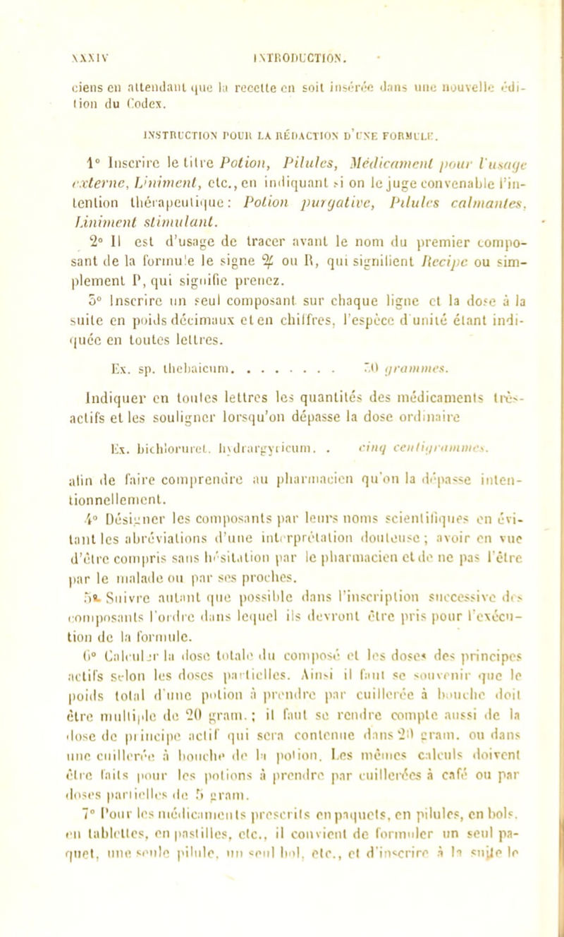 ciens Cil allenilaiil ijue lu rocoUe en soit insérée Jaiis une nouvelle édi- lioii (lu Codes. INSintCTION rOUIl la BÉnACTION d'i:XE FOnMLLK. 1° Inscrire le titre Potion, Pilules, Mcdiciimcnl i>oui- l'ti.saf/c l'xternc. Uniment, etc., en iniiiquaiU .-i on le juge convenable l'iii- lenlion tliéia|jcuiii|ue : Potion purgative, Pilulrs calmantes, l.ininient sliniiilaïU. 2° Il est d'usage de tracer avant le nom du premier compo- sant de la formule le signe % ou R, qui signilicnt Ikripc ou sim- plement P,qui signifie prenez. 0° Inscrire un i^eul composant sur chaque ligne et la do-i» à la suite en poids décimaux eten chilfrcs, l'espèce d unité étant indi- quée en toutes lelties. Ex. sp. tlieliaicum 0 iiraiiiiiics. Indiquer en tonles lettres les quantités des médicaments très- actifs et les souligner lorsqu'on dépasse la dose ord.n.iire Ilx. Ijitli'ioriirel. Iiuliar^'yiicum. . riiu/ cciiliiiiiiiiiiiir>. alin de faire conipreiuire lui idiariiiacioii qu'on la dépasse inteii- lionnellenicnt. •4° Dési.i;ner les composants par leurs noms scientiliques en évi- tant les abréviations d'une intrrprélalion douteuse; avoir en vue d'être compris sans li''sit.ition par le pliarmaeicn et de ne pas l'être par le malade ou par si\s proches. .')«. Suivre autant que possible dans l'inscription successive di ,- cnniposanls l'oidre dans Icipiel ils devront être pris pour rexécn- tion de la formule. (i Calcuhr la dose tutab du composé et les dose^ des principes actifs Selon les doses partielles. Ainsi il faut se souvenir que le poids total d'iiiic pulion à prendre par cuillerée à liiHiclie <lpit cire niiilli|dc de 20 grani.; il faut se rendre compte aussi de l.i dose de principe actif i]iii sera contenue Hans'2i) pram. ou dans une ciiilleréi! à boiiclie de bi poiion. Les mèuics c.ilcnls doivent être laits pour 1rs potions à prendre par eiiillei'ées à café ou par doses pariielles de .'j gram. 7° Pour les niédicanienls ])rescrits en paquets, en pilules, en bols, i ii tablettes, en pastilles, etc., il convient de formuler un scnl pa- quet, line •■enl'^ pilule, un «eiil bal. etc., et d'in^^crire h 1? su il e le