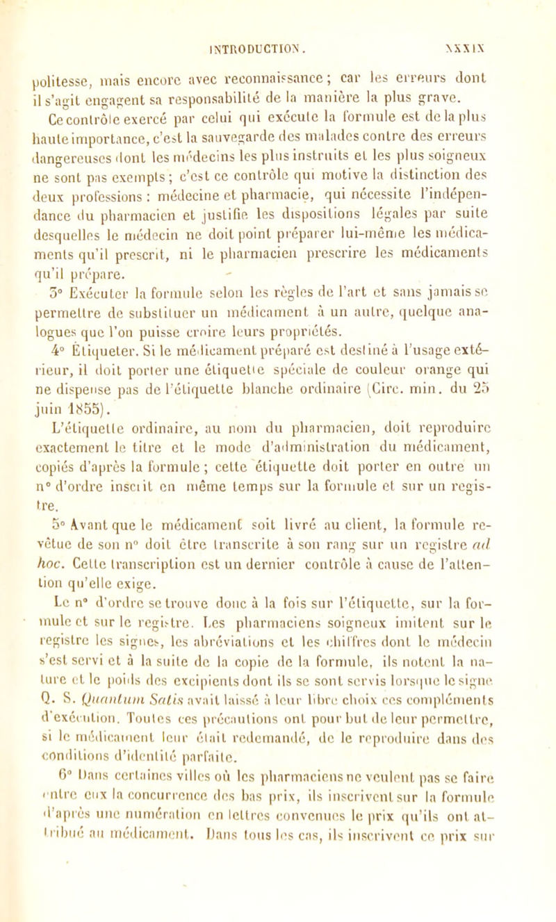 l)olitesse, mais encore avec reconnai?sance ; car les erreurs Jonl ils'agil engajrent sa responsabilité de la manière la plus grave. Ce conlrôle exercé par celui qui exécute la formule est de la plus haute importance, c'est la sauvegarde des nwlades contre des erreurs dangereuses dont les médecins les plus instruits et les plus soigneux ne sont pas exempts; c'est ce contrôle qui motive la distinction des deux professions : médecine et pharmacie, qui nécessite l'indépen- dance du pharmacien et justifie les dispositions légales par suite desquelles le médecin ne doit point prépai er lui-même les médica- ments qu'il présent, ni le pharmacien prescrire les médicaments qu'il prépare. 5° Exécuter la formule selon les règles de l'art et sans jamais se permettre de substituer un médicament à un autre, quelque ana- logues que l'on puisse croire leurs propriétés. 4» Étiqueter. Si le médicament préparé est deslinéà l'usage exté- rieur, il doit porter une étiquelie spéciale de couleur orange qui ne dispense pas de l'étiquette blanche ordinaire (Cire. min. du 25 juin 1855). L'étiquette ordinaire, au nom du pharmacien, doit reproduire exactement le titre et le mode d'administration du médicament, copiés d'après la formule ; cette étiquette doit porter en outre un n° d'ordre insciit en même temps sur la formule et sur un regis- tre. 5° Avant que le médicament soit livré au client, la formule re- vêtue de son n doit être transcrite à son rang sur un registre ad hoc. Cette transcription est un dernier conlrôle à cause de l'atten- tion qu'elle exige. Le n d'ordre se trouve donc à la fois sur l'étiquette, sur la for- mule cl sur le regi>lre. Les pharmaciens soigneux imitent sur le registre les signes, les abréviations et les idiiffres donl le médecin s'est servi et à la suite de la copie de la fornnile, ils notent la na- ture et le poiils des excipienls dont ils se sont servis lorsque le signe Q. S. Qiianliun Sfilis avilit laissé à leur bbrc choix ces compléments d'exécution. Toutes ces précautions ont pour but de leur permettre, si le médicament leur était redemandé, de le reproduire dans des conditions d'identité parfaite. 6° Dans certaines villes où les pharmaciens ne veulent pas se faire rntre eux la concuri once des bas prix, ils inscrivent sur la formule d'après une numération en leltrcs convenues le prix qu'ils ont al- ii-ibiié au médicami>iit. Dans tous les cas, ils inscrivenl ce prix sur