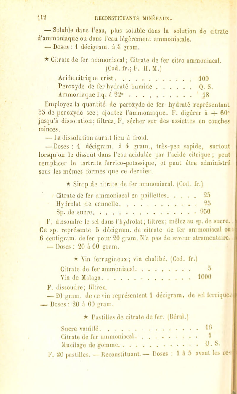 — Soluhle dans l'eau, plus soluble dans la solution de citrate d'anunoniaque ou dans l'eau légèrement ammoniacale. — Doses : 1 décigrani. à 4 gram. * Citrate de fer ammoniacal; Cilrale de fer citro-ammoniacal. (Cod. fr.; F. 11. M.) Acide citrique crisl 100 Peroxyde de fer hydraté humide Q . S. Ammoniaque liq. à 22° 18 Employez la quantité de peroxyde de fer hydraté représentant 53 de peroxyde sec; ajoutez l'ammoniaque. F. digérer à -|- 60' jusqu'à dissolution; filtrez. F. sécher sur des assiettes en couches minces. — La dissolution aurait lieu à froid. — Doses : 1 décigram. à 4 gi'am., lri;s-])eu sapide, surtout lorsqu'on le dissout dans l'eau acidulée par l'acide citrique ; peut remplacer le lartrate furrico-potassique, et peut être administré sous les mêmes formes (\uc ce dernier. Sirop de citrate de 1er ammoniacal. (Cod. fr.) Citrate de l'or ammoniacal en paillettes 25 Ilydrolat de cannelle 25 Sp. de sucre '.'50 F. dissoudre le sel dans l'Iiydrolat; liltrc/.; mêlez au sp.de sucre. Ce sp. représente 5 décigram. de cilrale de 1er ammoniacal ou; G ccntigrani. de Fer pour 20 gram. N'a pas de saveur alramcntaire. — Do-^es : 20 à 00 gram. * Vin ferrugineux; vin chalibé. [Cod. fr.) Citrate de fer ammoniacal 5 Vin de Malaga 1000 F. dissoudre; liltrez. — 20 gram. de ce vin représcnliMil 1 décigram. de sel lerriquc. •— Doses : 20 à 00 gram. * l'astillcs de cilrale de fer. ^Héral.) Sucre vanillé ''' Citrate de fer ammoniacal 1 Mucilage de gomme Q. F. 20 pastilles. — Keconslituanl.— Doses : 1 à 5 avant le- n