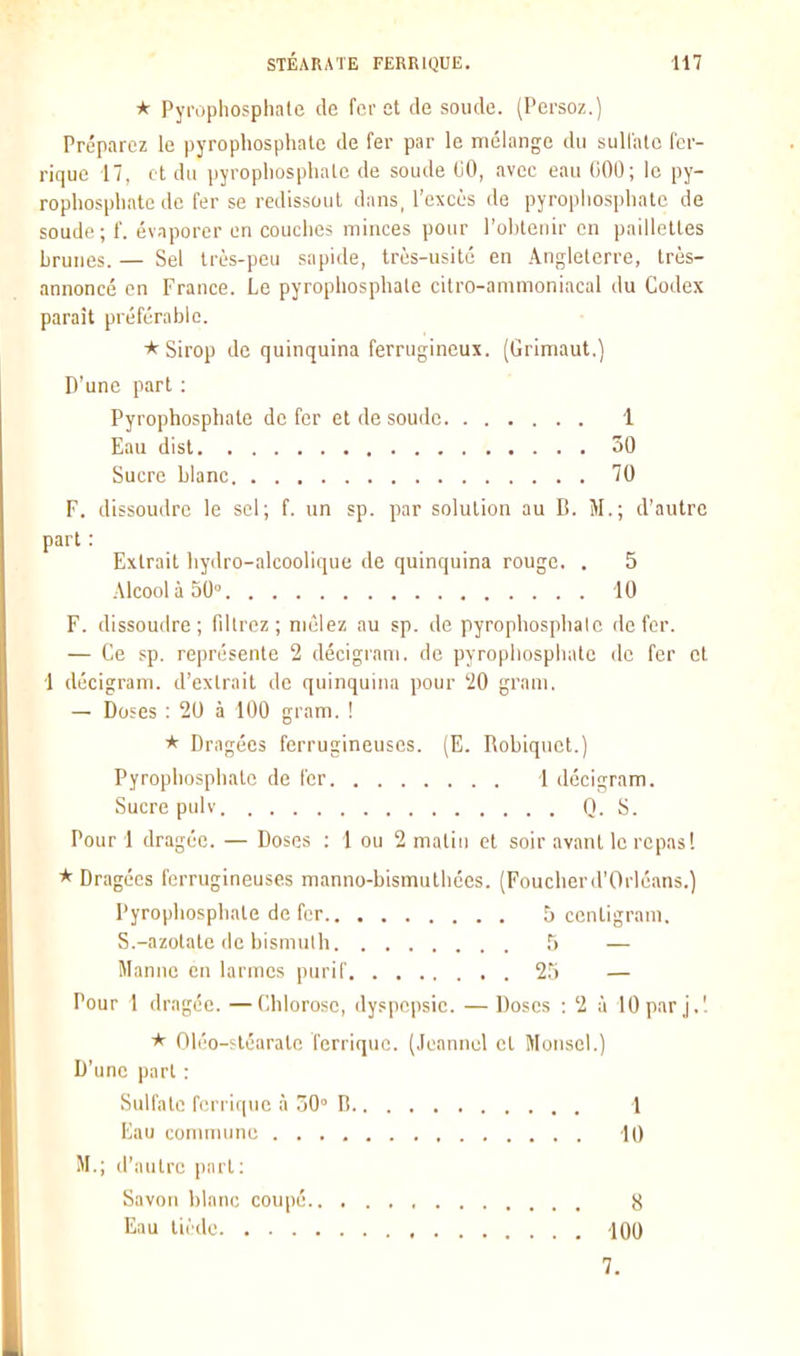 * Pyrophosphale de fer et de soude. (Persoz.) Préparez le pyropliosphate de fer par le mélange du suli'ale fcr- rique 17, ci du pyropliusplialc de soude liO, avec eau 000; le py- rophospliate de fer se redissoul dans, l'excès de pyropiiosplialc de soude; f. évaporer en couches minces pour l'obtenir en paillettes brunes. — Sel très-peu sapide, très-usité en Angleterre, très- annoncé en France. Le pyropliosphate citro-ammoniacal du Codex paraît préférable. * Sirop de quinquina ferrugineux. (Grimaut.) D'une part : Pyrophosphate de fer et de soude 1 Eau disl 50 Sucre blanc 70 F. dissoudre le sel; f. un sp. par solution au B. M.; d'autre part : Extrait hydro-alcoolique de quinquina rouge. . 5 Alcool à 50° 10 F. dissoudre; fdlrez; mêlez au sp. de pyrophosphalc de fer. — Ce sp. représente 2 décigrani. de pyropliosphate de fer et 1 décigram. d'extrait de quinquina pour 20 gram. — Doses : 20 à 100 gram. ! * Dragées ferrugineuses. (E. Robiqnct.) Pyrophosphate de fer 1 décigram. Sucre pulv Q. S. Pour 1 dragée. — Doses : 1 ou 2 matin et soir avant le repas! * Dragées ferrugineuses manno-bismuthées. (Foucherd'Orlcans.) Pyrophosphate de fer !j ccnligram. S.-azotate de bismuth — Manne en larmes purif 25 — Pour 1 dragée. —Chlorose, dyspepsie. — Doses : 2 à lOpar j.'. 01éo-?téaratn ferriquc. (.leannol et Monscl.) D'une part : Sulfate fiM-rique à .30° B 1 Eau coimnune -10 M.; d'autre part : Savon blanc coupé S Eau tiède 100 7.