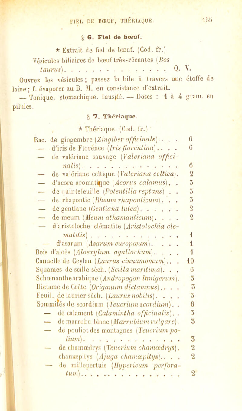 FIEL Dli BŒUF, TIIliRlAQUE. 158 § 6. Fiel de bœuf. * Extrait lie fiel de bœuf. (Cod. fr.) Vésicules bilinires de l)œiif très-récentes [Bos taurus) Q. V. Ouvrez les vésicules ; passez la bile à travers une étoffe de laine; f. évaporer au B. M. en consistance d'extrait. — Tonique, stomachique. Inustté. — Doses : 1 à 4 gram. en pilules. § 7. Thériaque. * Thériaque. (Cod. fr.) Rac. de ^in^embvc [Zingiber officiiiale).. . . G — d'iris de Florence (/ris/Zort'ji^i'îin).. . . G — de valériane sauvage [Valcriana uffici- nalis) G — de valériane celtique (r«/c»-ia>ia ce/<tca). 2 — d'acore aroniatit[ue \Acorus calcnnus]. . 3 — de (|uintel'euille [Potenlillareptaiis) . . 5 — de T\ia\-)Oï\l\c {Rheuin rhapoiUicum). . . 5 — de gentiane [Gentiana litlea) 2 — de meum [Meuin alhaviunlicum).... 2 — d'aristoloche clématite [Aristolochia cle- matUis) 1 — d'asarum (Asarum curujximnt).... 1 Bois d'aloés [Aloexyluin ayallochum] 1 Cannelle de Ceylan (iaurus c(;uwHioHi!/»t).. . 10 Squames de scille scch. (5'a<7a 7/(û)'<<i)/ia). . . G Schœnanthearabique [Andrupogon Itinigevum). 3 Dictanie de Crète (Or/jfflni/w f/^e<«»lï^^^.s•),. . . 5 Feuil. de laurier sècii. (Lawiisnobilis]. ... 5 Sommités de scordiuiii [Teucrium scordium). . 6 — (le calamciil [Calamintha officinalis]. . 3 — de marrube blanc (jU«)T»iium ;n//;/n/-c) 5 — de pouliol des montagnes [Tcucrinm po- liuin] 3 — de chamœihya (Tctta-itim chmnœdrijs]. 2 chaniiiipitys (Ajitga cliaiiiœpilijs^.. . . 2 — de millppin'luis [Hypcricum pcrfora- lum) 2