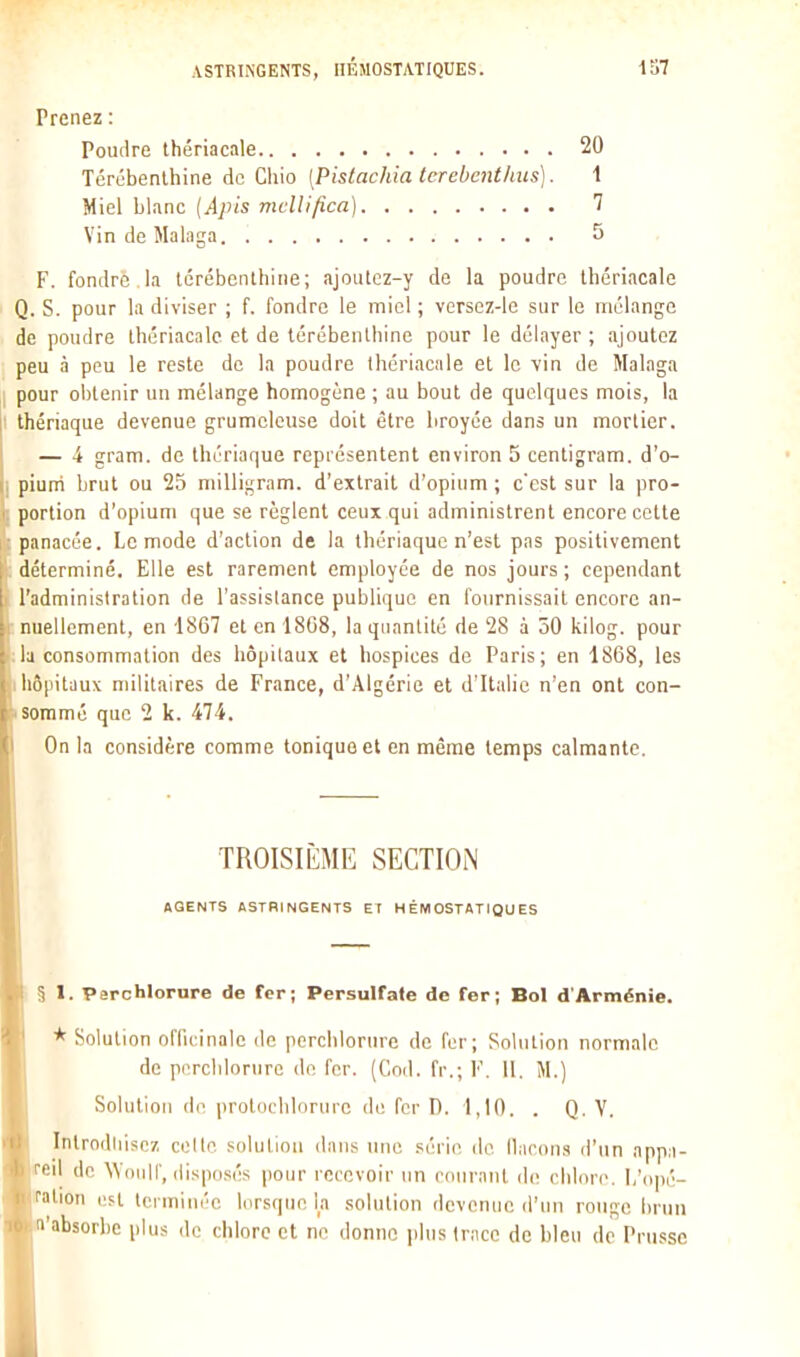 Prenez : Poudre thériacale 20 Térébenthine de Chio [Pistachia terebenthus]. i Miel blanc {Apis mclllfica) 7 Vin de Malaga 5 F. fondre la térébenthine; ajoutcz-y de la poudre thériacale Q. S. pour la diviser ; f. fondre le miel ; versez-le sur le mélange de poudre thériacale et de térébenthine pour le délayer ; ajoutez peu à peu le reste de la poudre thériacale et le vin de Malaga pour obtenir un mélange homogène ; au bout de quelques mois, la thériaque devenue grumeleuse doit être broyée dans un mortier. — i gram. de thériaque représentent environ 5 centigram. d'o- piurri brut ou 25 milligram. d'extrait d'opium ; c'est sur la pro- portion d'opium que se règlent ceux qui administrent encore cette panacée. Le mode d'action de la thériaque n'est pas positivement déterminé. Elle est rarement employée de nos jours; cependant l'administration de l'assistance publique en ionrnissail encore an- nuellement, en 1867 et en 1808, la quantité de 28 à 50 kilog. pour la consommation des hôpitaux et hospices de Paris; en 1868, les liopitaux militaires de France, d'Algérie et d'Italie n'en ont con- sommé que 2 k. 474. On la considère comme tonique et en même temps calmante. TROISIÈME SECTION AGENTS ASTRINGENTS ET HÉMOSTATIQUES § 1. Perchlorure de fer; Persulfate de fer; Bol d'Arménie. * Solution officinale de perchlorure de l'cr; Solution normale de porclilornrc de for. (Cnd. fr.; F. 11. Solution (il- protiichlornre do fer X). 1,10. . Q. Y. Introdiiisoz celte solution dans une .série de ilacons d'un appa- reil de Wnuir, disposés pour recevoir un courant de chlore. 1,'opé- ration uFt tci minéc lorsque la solution devenue d'un rouge bnin l'absorbe plus de chlore et ne donne jibis trace de bleu de Prusse