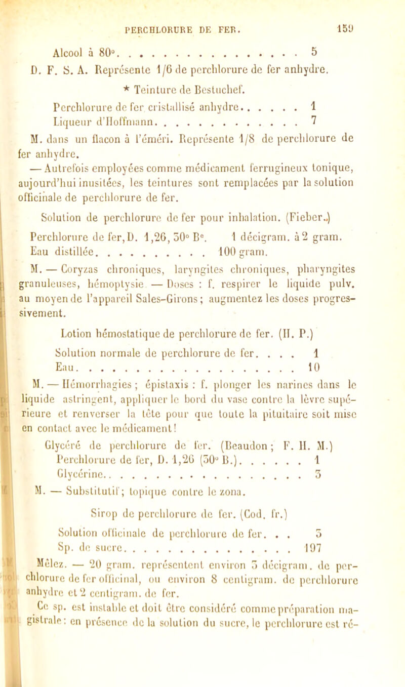 Alcool à 80° 5 D. F. ij. A. Représente 1/6 tle pcrclilorure de fer anhydre. * Teinture de Bcstuchei'. Perchlorure de fer cristallisé anhydre 1 Liqueur d'IIolîniann 7 M. dans un flacon à l'éméri. Représente 1/8 de percldorure de fer anhydre. — Autrefois employées comme médicament ferrugineux tonique, aujourd'hui inusitées, les teintures sont remplacées par la solution oflicinale de perchlorure de fer. Solution de perchlorure de fer pour inhalation. (Fiebcr.,) Perchlorure de fer,U. 1,26, 50° B°. 1 déciçram. à2 gram. Eau distillée 100 gram. M. — Coryzas chroniques, laryngites clironiques, pharyngites granuleuses, hémoptysie — Doses : f. respirer le liquide pulv. au moyen de l'appareil Sales-Girons; augmentez les doses progres- sivement. Lotion hémostatique de perchlorure de fer. (II. P.) Solution normale de perchlorure de fer. . . . 1 Eau 10 M. — Iléniorrhagies ; épistaxis : f. ])longcr les narines dans le liquide astringent, appliquer le hord du vase contre la lèvre supé- rieure et renverser la tète pour que toute la pituilaire soit mise en contact avec le médicament! Glycéré de perchlorure de fer. (Beaudon ; F. 11. JI.) Perchlorure de fer, D. l.'iO (Ô0° B.) \ Glycérine 5 M. — Substitutif; tcqiique contre le zona. Sirop de perchlorure de fer. (Cod. fr.) Solution oflicinale de perchlorure do fer. . . 5 Sp. de sucre 197 Mêlez. — 20 gram. représentent environ 7i décigrani. de pc>r- chlorurc de fer ol'liciiial, ou environ 8 centigram. de perchlorure anhydre et 2 cenligi-ani. do fer. Ce sp. est instable et doit être considéré comme jiréparation nja- gislraif : on présence de lu solution du sucre, le perchlorure est ré-