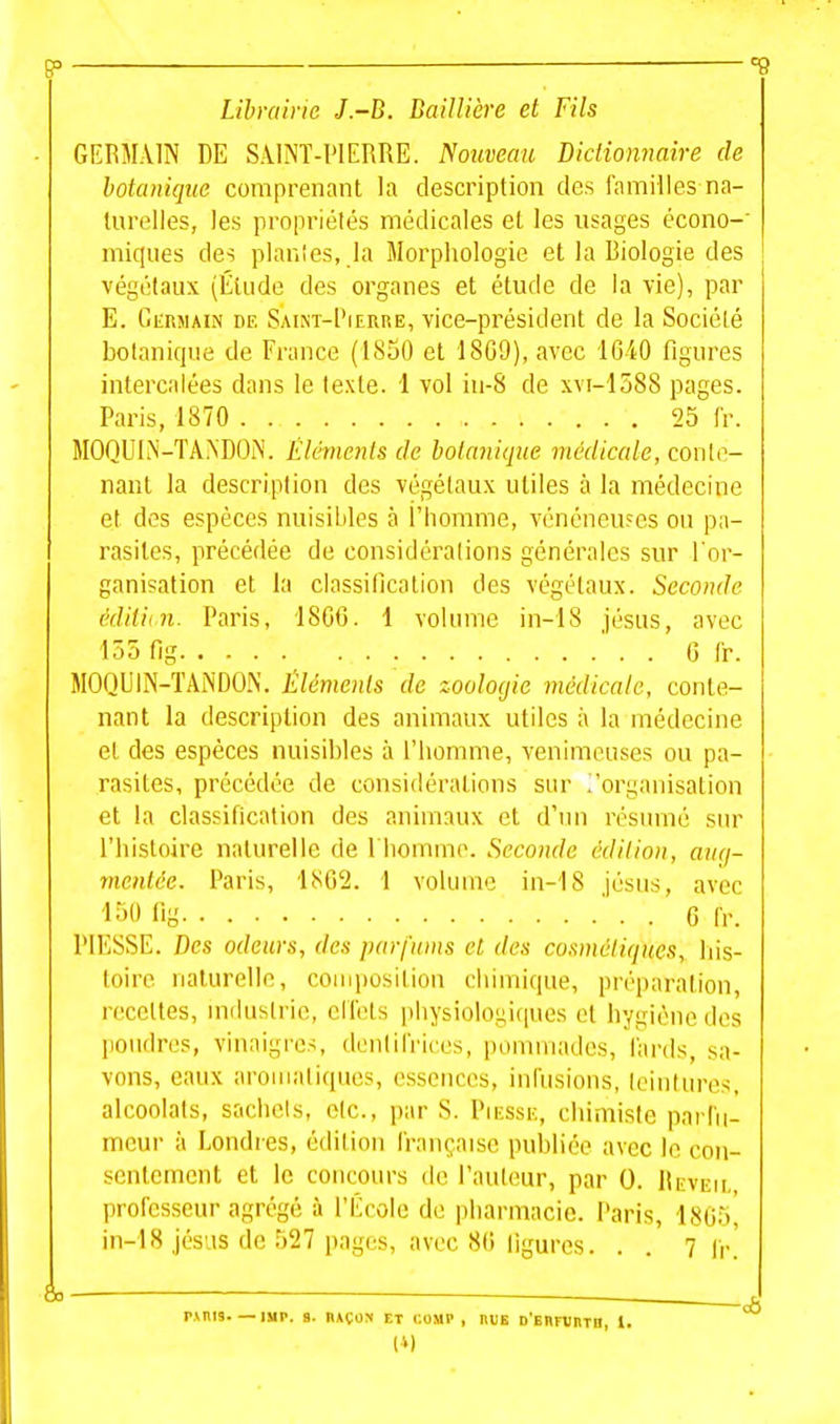 p °d Librairie J.-B. BaiUière et Fils GERMAIN DE SAINT-PIERRE. Nouveau Didiommire de botanique comprenant la description des familles na- turelles, les propriétés médicales et les usages écono- miques des plan'es, la Morphologie et la Biologie des végétaux (Élude des organes et étude de la vie), par E. Germain de SAiNT-PicnnE, vice-président de la Société botanique de France (1850 et 1809), avec 1640 figures intercalées dans le texte. 1 vol iu-8 de xm-1588 pages. Paris, 1870 25 Ir. MOQUI.^'-TA^'DON. Éléments de botanique médicale, conte- nant la description des végétaux utiles à la médecine et des espèces nuisibles à l'homme, vénéneufcs ou pa- rasites, précédée de considéralions générales sur l'or- ganisation et la classification des végétaux. Seconde édiVun. Paris, 1800. 1 volume in-18 Jésus, avec 155 fig G Ir. MOQUIN-TANDON. Éléments de zoologie médicale, conte- nant la description des animaux utiles à la médecine et des espèces nuisibles à l'homme, venimeuses ou pa- rasites, précédée de considéralions sur ^organisation et la classification des animaux et d'un résumé sur l'histoire naturelle de I homme. Seconde édition, anq- rnentée. Paris, hSCi. 1 volume in-'18 Jésus, avec ■l-^'O iiy ' . . 6 fr. PIKSSE. Des odeurs, des parfums et des cosmétiques, Ins- toire naturelle, coniposiliou chimique, préparation, recettes, industrie, eliels physiologiques et hygiène des poudres, vinaigres, donlirricos, pommades, lards, sa- vons, eaux aromatiques, essences, inllisions, lointures, alcoolats, sachcis, olc, par S. Piesse, chimiste parlii- meur à Londi es, édition Irançaiso pul)liée avec le con- sentement et le concours de l'aulcmr, par 0. IIeveu, professeur agrégé à l'École de pharmacie. Paris, 1805^ in-18 Jésus de 527 pages, avec 80 ligures. . . 7 ir' &. S r.vnis—iMP. s. HAÇOS et comp , nus D'Enninm, i.