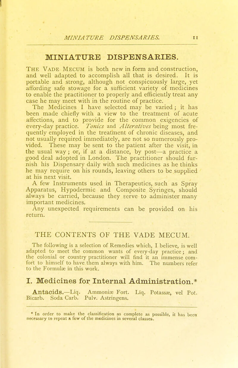 MINIATURE DISPENSARIES. Ii MINIATURE DISPENSARIES. The Vade Mecum is both new in form and construction, and well adapted to accomplish all that is desired. It is portable and strong, although not conspicuously large, yet affording safe stowage for a sufficient variety of medicines to enable the practitioner to properly and efficiently treat any case he may meet with in the routine of practice. The Medicines I have selected may be varied; it has been made chiefly with a view to the treatment of acute affections, and to provide for the common exigencies of every-day practice. Tonics and Alteratives being most fre- quently employed in the treatment of chronic diseases, and not usually required immediately, are not so numerously pro- vided. These may be sent to the patient after the visit, in the usual way ; or, if at a distance, by post—a practice a good deal adopted in London. The practitioner should fur- nish his Dispensary daily with such medicines as he thinks he may require on his rounds, leaving others to be supplied at his next visit. A few Instruments used in Therapeutics, such as Spray Apparatus, Hypodermic and Composite Syringes, should always be carried, because they serve to administer many important medicines. Any unexpected I'equirements can be provided on his return. THE CONTENTS OF THE VADE MECUM. The following is a selection of Remedies which, I believe, is well adapted to meet the common wants of every-day practice; and the colonial or country practitioner will find it an immense com- fort to himself to have them always with him. The numbers refer to the Formulae in this work. I. Medicines for Internal Administration.* Antacids.—Liq. Ammoniae Fort. Liq. Potassae, vel Pot. Bicarb. Soda Carb. Pulv. Astringens. * In order to make the classification as complete as possible, it has been necessary to repeat a few of the medicines in several clzisses.