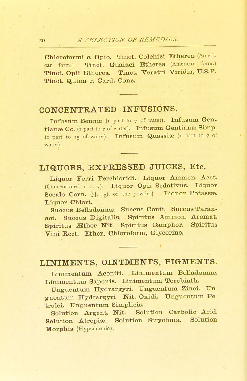 Chloroformi e. Opio. Tinct. ColcMci Etherea (Ameri- can form.) Tinct. Guaiaci Etherea (American form.) Tinct. Opii Etherea. Tinct. Veratri Viridis, U.S.P. Tinct. Quina e. Card. Cone. CONCENTRATED INFUSIONS. Infusum Sennse (i part to 7 of water). Infusum Gen- tianEe Co. (i part to 7 of water). Infusum Gentians Simp, (i part to IS of water). Infusum Quassise (i part to 7 of water). LIQUORS, EXPRESSED JUICES, Etc. Liquor Ferri Perehloridi. Liquor Ammon. Aeet. (Concentrated i to 7). Liquor Opii Sedativus. Liquor Seeale Corn. (3j.=3j. of the powder). Liquor Potassse. Liquor Chlori. Succus Belladonnge. Succus Conii. Succus Tarax- aci. Succus Digitalis. Spiritus Ammon. Aromat. Spiritus JEtlier Nit. Spiritus Camphor. Spiritus Vini Eect. Ether, Chloroform, Glycerine. LINIMENTS, OINTMENTS, PIGMENTS. Linimentum Aconiti. Linimentum Belladonnse. Linimentum Saponis. Linimentum Terebinth. Unguentum Hydrargyri. TJnguentum Zinei. TJn- guentum Hydrargyri Nit. Oxidi. Unguentum Pe- trolei. Ungiientum Simplicis. Solution Argent. Nit. Solution Carbolic Acid. Solution Atropise. Solution Strychnia. Solution Morphia (Hypodermic).