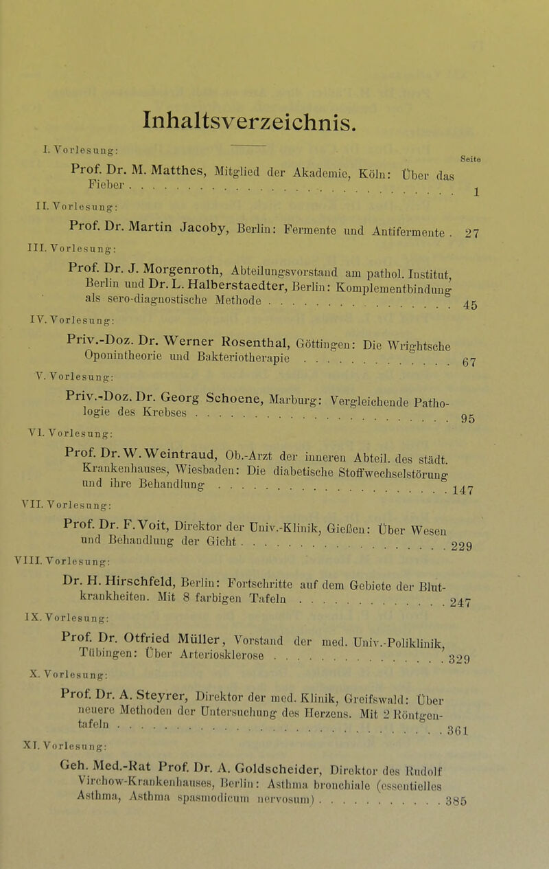 Inhaltsverzeichnis. I. V 0 r 1 e s n n g; Seits Prof. Dr. M. Matthes, Mitgliecl der Akadeniie, Kdlii: tber das Fieber II. Vorlesung: Prof. Dr. Martin Jacoby, Berlin: Permente imd Antifermente . 27 III. Vorlesung: Prof. Dr. J. Morgenroth, Abteilungsvorstand am patbol. Institut Berlin und Dr. L. Halberstaedter, Berlin: Komplementbindung als sero-diagnostische Methode IV. Vorlesung: Priv.-Doz. Dr. Werner Rosenthal, Gottingen: Die Wrightsche Oponintheorie und Bakteriotherapie V. Vorlesung: Priv.-Doz. Dr. Georg Schoene, Marburg: Vergleichende Patho- logie des Krebses 95 VI. Vorlesung: Prof. Dr. W. Weintraud, Ob.-Arzt der inueren Abteil. des stadt. Krankenhauses, Wiesbaden: Die diabetische Stoffwecbselstorung und ihre Behandlung VII. Vorlesung: Prof. Dr. F.Voit, Direktor der Dniv.-Klinik, Giefien: Uber Wesen und Behandlung der Gicht 229 VIII. Vorlesung: Dr. H. Hirschfeld, Berlin: Fortschritte auf dem Gebiete der Blut- krankheiten. Mit 8 farbigen Tafeln 247 1X. Vorlesung: Prof. Dr. Otfried Muller, Vorstand der ined. Univ.-Poliklinik Tnbingcn: Uber Arteriosklerose ^ 3‘>9 X. Vorlesung: Prof. Dr. A. Steyrer, Direktor der ined. Klinik, Greifswald: Uber neuere Metlioden dor Untersucliung des Herzens. Mit 2 Rdntffen- tafeln ° 3(U XT. Vorlesung: Geh. Med.-Rat Prof. Dr. A. Goldscheider, Direktor des Rudolf Virchow-Krankenliauses, Berlin: Aslhnia bronchiale (essentiellcs Asthma, Asthma spasmodieum nei'vosnni) 385