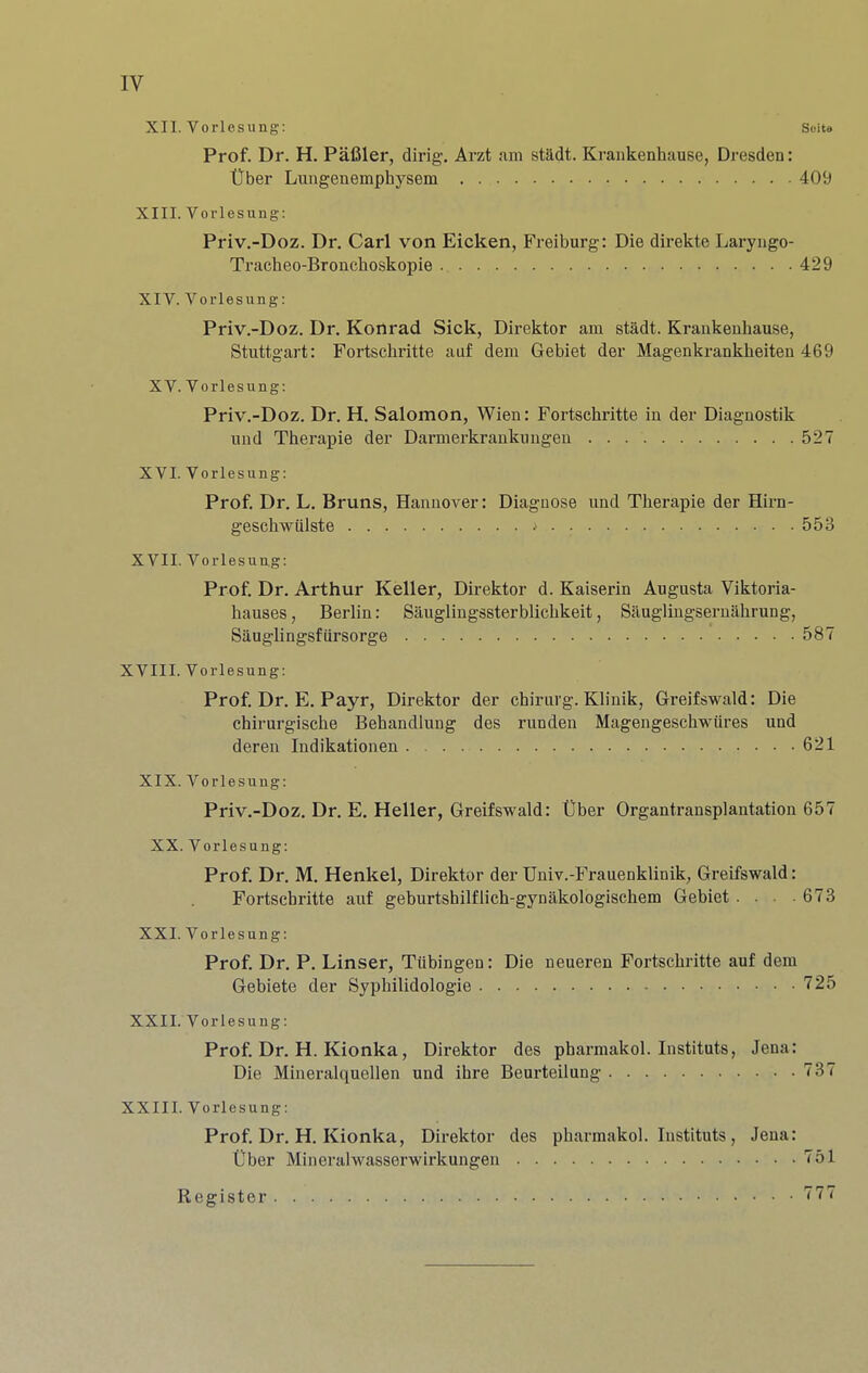 IV XII. Vorlesung: Scite Prof. Dr. H. Pafiler, dirig. Arzt <am stadt. Krankenhause, Dresden: tlber Lungenemphysem 409 XIII. Vorlesung; Priv.-Doz. Dr. Carl von Eicken, Freiburg: Die direkte Laryiigo- Tracheo-Bronchoskopie 429 XIV. Vorlesung: Priv.-Doz. Dr. Konrad Sick, Direktor am stadt. Krankenhause, Stuttgart: Fortschritte auf dem Gebiet der Magenkrankheiten 469 XV. Vorlesung: Priv.-Doz. Dr. H. Salomon, Wien: Fortschritte in der Diagnostik und Therapie der Darmerkrankungen 527 XVI. Vorlesung: Prof. Dr. L. Bruns, Hannover: Diagnose und Therapie der Hirn- geschwiilste ^ 553 XVII. Vorlesung: Prof. Dr. Arthur Keller, Direktor d. Kaiserin Augusta Viktoria- hauses, Berlin: Sauglingssterblichkeit, Sauglingsernahrung, Sauglingsfiirsorge 587 XVIII. Vorlesung: Prof. Dr. E, Payr, Direktor der chirurg. Klinik, Greifswald: Die chirurgische Behandlung des runden Magengeschwiires und deren Indikationen 621 XIX. Vorlesung: Priv.-Doz. Dr. E. Heller, Greifswald: Uber Organtransplantation 657 XX. Vorlesung: Prof. Dr. M. Henkel, Direktor der Univ.-Frauenklinik, Greifswald: Fortschritte auf geburtshilflich-gynakologischem Gebiet . . . 673 XXI. Vorlesung: Prof. Dr. P. Linser, Tubingen: Die neueren Fortschritte auf dem Gebiete der Syphilidologie 725 XXII. Vorlesung: Prof. Dr. H. Kionka, Direktor des pharmakol. Instituts, Jena: Die Mineralquellen und ihre Beurteilung 737 XXIII. Vorlesung: Prof. Dr, H. Kionka, Direktor des pharmakol. Instituts , Jena: Uber Mineralwasserwirkungen 751 Register 777