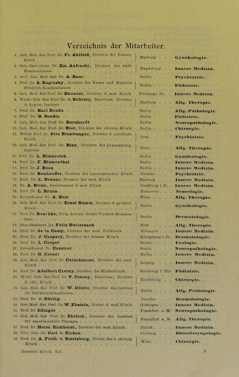 Verzeichnis der Mitarbeiter. 1. Geh. Med.-Hat Prof. Dr. Fr. Ahlfold, Direktor dor Frauen- kliuik а. Geh. Sanitiltsrat Dr. Em. Anfreoht, Direktor des stMt. Krankenhauses .S. weil. Geli. Med.-Bat Dr. A. Baer 4. Prof. Dr. A. Baginsky, Direktor des Kaiser und Kaiserin Friedrich-Krankenhauses б. Geh. Med.-Rat Prof. Dr. Baumler, Direktor d. med. Klinik 6. Wirkl. Geh. Bat Prof. Dr. v. BobrinExzellenz, Direktor d. hygien. Instituts 7. Prof. Dr. Karl Benda 8. Prof. Dr. B. Bendix 9. Geh. Med.-Rat Prof. Dr. Bernhardt 10. Geh. Med.-Rat Prof. Dr. Bier, Direktor der chirnrg. Klinik 11. Hofrat Prof. Dr. Otto Binswang'er, Direktor d. psychiatr. Klinik 12. Geh. Med.-Rat Prof. Dr. Binz, Direktor des pharmakolog. Institats 13. Prof. Dr. Ii. Blamreloh 14. Prof. Dr. F. Blumenthal l.T. Prof. Dr. J. Boas 16. Prof. Dr. Bonboeffer, Direktor der psyohiatrischen Klinik 17. Prof. Dr. L. Brauer, Direktor dor med. Klinik .... 18. Dr. A. Brion, Assistenzarzt d. med. Klinik 19. Prof. Dr. Ii. Bruns 20. PriTatdozent Dr. A. Bum 21. Geh. Med.-Rat Prof. Dr. Ernst Bumm, Direktor d. gynakol. Klinik 22. Prof.Dr.Bnscbke, Dirig. Arztam Rudolf Virchow-Kranken- hans 23. Ober-Stabsarzt Dr. Felix Buttersaok 24. Prof. Dr. de la Camp, Direktor der med. Poliklinik . . 25. Prof. Dr. J. Caspary, Direktor der dermat. Klinik . . . 26. Prof. Dr. L. Casper 27. Privatdozent Dr. Cassirer 28. Prof. Dr. G. Cornet 29. Geh. Med.-Rat Prof. Dr. Curschmann, Direktor der med. Klinik 30. Prof. Dr. Adalbert Czerny, Direktor der Kinderklinik . . 31. Wirkl. Geh. Rat Prof. Dr. V. Czerny, Exzellenz, Direktor d. chir. Klinik 32. Geh. Med.-Rat Prof. Dr. W. Ddnitz, Direktor des Instituts fUr Infektionskrankheiton 33. Prof. Dr. V. Dfiring' 34. Geh.Med.-Rat Prol. Dr.W.Ebstein, Direkt. d. med.Klinik 86. Prof. Dr. Edinffer 30 Geh. Med.-Rat Prol. Dr. Ebrlioh, Direktor des Instituts fUr experimeiitelle Therapie 37. Prof. Dr. Herm. Eiohborst, Direktor der med. Klinik . . 88. Priv.-Doz. Dr. Carl v. Eioken 39. Prof. Dr. A. Frelb. v. Eiselsbergp, Direkt. der I. chirurg. Klinik Marburg . Magdeburg Berlin . . Berlin . . Freiburg i. Br Marburg Berlin . Berlin . Berlin . Berlin . Jena Bonn Berlin . Berlin . Berlin . Breslau Marburg StraUburg Hannover Wien . Berlin . Berlin . Metz Erlangen KOnigsberg i Berlin . Berlin . Berlin . Leipzig. StraBburg i. Els. .E. Pr. I Heidelberg . . I Berlin . . . . Dresden . . . Gottingen . . . Frankfurt a. M. I Frankfurt a. M. Zurich . . . . Freiburg . . . I Wieu . . . . G>'iiiikolog;ic. Iniicre HXediziii. I.*sycliintiie. Pficlintrie. Innere MetUzin. Allg'. Therapie. Alls'. Pntholosie. Partiatrie. N'eui’opatholosie. Chirui'gie. Psychiatrie. Allg'. Therapie. Gynaholog'ie. Innere Mcclizin. Innere Medizin. Psychiatrie. Innere illedizin. Innere Medizin. IVeurolog'ie. Allg'. Therapie. Gynaholog'ie. Perinatologie. Allg'. Therapie. Innere Medizin. Perniatolog'ie. Urolog'ie. IVeiu'opathologie. Innere Hledizin. Innere Medizin. Piidiatrie. Ohiriirg'ie. - Allg-. Pathologie Jlerniatologie. Innere Medizin. Neiiropathologie. Allg. Therapie. Innere Medizin. Ithinolaryngologi Chlrnrgie. b