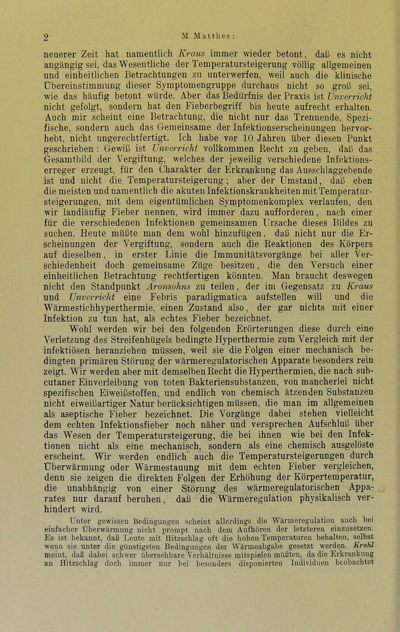 neuerer Zeit hat namentlich Kraus immer wieder betont, dali es nicht angangig sei, das Wesentliche der Temperatursteigerung vdllig allgemeinen und einheitlichen Betrachtungen zu unterwerfen, weil auch die klinische tlbereinstimmung dieser Symptomengruppe durchaus nicht so groii sei, wie das haufig betont wiirde. Aber das Bediirfnis der Praxis ist Vnverricht nicht gefolgt, sondern hat den Fieberbegriff bis heute aufrecht erhalten. Auch mir scheint eine Betrachtung, die nicht nur das Trennende, Spezi- fische, sondern auch das Gemeinsame der Infektionserscheinungen hervor- hebt, nicht ungerechtfertigt. Ich habe vor 10 Jahren ilber diesen Punkt geschrieben ; Gewih ist Unverricht vollkommen Recht zu geben, dab das Gesamtbild der Vergiftung, welches der jeweilig verschiedene Infektions- erreger erzeugt, fiir den Charakter der Erkrankung das Ausschlaggebende ist und nicht die Temperatursteigerung; aber der Umstand, dab eben die meisten und namentlich die akuteu Infektionskrankheiten mit Temperatur- steigerungen, mit dem eigentiimlichen Symptomenkomplex verlaufen, den w'ir landlaufig Fieber nennen, wird immer dazu aufforderen, nach einer fiir die verschiedenen Infektionen gemeinsamen Ilrsache dieses Bildes zu suchen. Heute miiCte man dem wohl hinzufiigen, dab nicht nur die Er- scheinungen der Vergiftung, sondern auch die Reaktionen des Kbrpers auf dieselben, in erster Linie die Immunitatsvorgange bei aller Ver- schiedenheit doch gemeinsame Ziige besitzen, die den Versuch einer einheitlichen Betrachtung rechtfertigen kbnnten. Man braucht deswegen nicht den Standpunkt Aronsohns zu teilen, der im Gegensatz zu Kraus und Unverricht eine Febris paradigmatica aufstellen will und die Warmestichhyperthermie, einen Zustand also, der gar nichts mit einer Infektion zu tun hat, als echtes Fieber bezeichnet. Wohl werden wir bei den folgenden Erbrterungen diese durch eine Verletzung des Streifenhiigels bedingte Hyperthermie zum Vergleich mit der infektibsen heranziehen miissen, weil sie die Folgen einer mechanisch be- dingten primaren Stbrung der warmeregulatorischen Apparate besonders rein zeigt. Wir werden aber mit demselben Recht die Hyperthermien, die nach sub- cutaner Einverleibung von toten Bakteriensubstanzen, von mancherlei nicht spezifischen Eiweibstoffen, und endlich von chemisch atzenden Substanzen nicht eiweibartiger Natur beriicksichtigen miissen, die man im allgemeinen als aseptische Fieber bezeichnet. Die Vorgange dabei stehen vielleicht dem echten Infektionsfieber noch naher und versprechen Aufschlub iiber das Wesen der Temperatursteigerung, die bei ihnen wie bei den Infek- tionen nicht als eine mechanisch, sondern als eine chemisch ausgelbste erscheint. Wir werden endlich auch die Temperatursteigerungen durch tlberwarmung oder Warmestauung mit dem echten Fieber vergleichen, denn sie zeigen die direkten Folgen der Erhbhung der Kbrpertemperatur, die unabhangig von einer Stbrung des wkrmeregulatorischen Appa- rates nur darauf beruhen, dab die Warmeregulation physikalisch ver- hindert wird. Unter gewisseu Bedinguugen scheint allerdiugs die Warmeregulation auch bei einfacher Oberwilrmung nicht prompt nach dem Aufhdren der letzteren einzusetzen. Es ist bekannt, daC Leute mit Hitzschlag oft die hohen Temperatui’en behalten, selbst ■wenn sie unter die gUnstigsten Bedingungen der Warmeabgabe gesetzt werden. Krehl meint, daB dabei schwer iibersehbare Verhaltuisse mitspielen milflten, da die Erkrankung an Hitzschlag doch immer nur bei besonders disponierten Individuen beobachtet