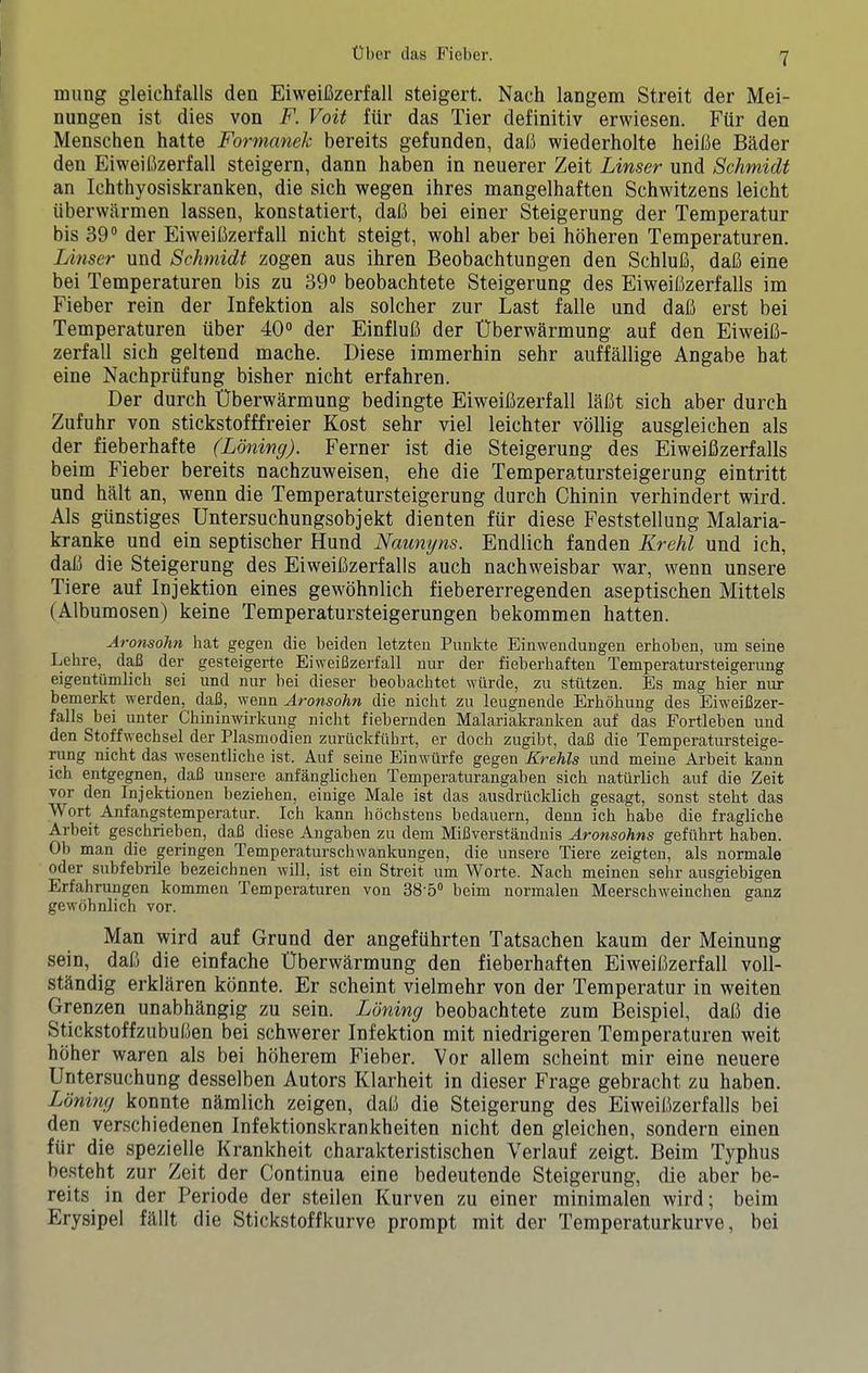 miing gleichfalls den EiweiCzerfall steigert. Nach langem Streit der Mei- nungen ist dies von F. Voit fiir das Tier definitiv erwiesen. Fiir den Menschen hatte Formaneh bereits gefunden, dab wiederholte heibe Bader den Eiweibzerfall steigern, dann haben in neuerer Zeit Linser und Schmidt an Ichthyosiskranken, die sich wegen ihres mangelhaften Schwitzens leicht iiberwarmen lassen, konstatiert, dab bei einer Steigerung der Temperatur bis 39® der Eiweibzerfall nicht steigt, wohl aber bei hbheren Temperaturen. Linser und Schmidt zogen aus ihren Beobachtungen den Schlub, dab eine bei Temperaturen bis zu 39® beobachtete Steigerung des Eiweibzerfalls im Fieber rein der Infektion als solcher zur Last falle und dab erst bei Temperaturen iiber 40® der Einflub der Uberwarmung auf den Eiweib- zerfall sich geltend mache. Diese immerhin sehr aiiffallige Angabe bat eine Nachprufung bisher nicht erfahren. Der durch Uberwarmung bedingte Eiweibzerfall labt sich aber durch Zufuhr von stickstofffreier Kost sehr viel leichter vollig ausgleichen als der fieberhafte (Lonimj). Ferner ist die Steigerung des Eiweibzerfalls beim Fieber bereits nachzuweisen, ehe die Temperatursteigerung eintritt und halt an, wenn die Temperatursteigerung durch Chinin verhindert wird. Als giinstiges Untersuchungsobjekt dienten fiir diese Feststellung Malaria- kranke und ein septischer Hund Naunyns. Endlich fanden Krehl und ich, dab die Steigerung des Eiweibzerfalls auch nachweisbar war, wenn unsere Tiere auf Injektion eines gewbhnlich fiebererregenden aseptischen Mittels (Albumosen) keine Temperatursteigerungen bekommen hatten. Aronsdhn hat gegen die heiden letzteu Punkte Einwendungen erhoben, um seine Lehre, d^ der gesteigerte Eiweifizerfall nur der fieberhaften Temperatursteigerung eigentiimlich sei und nur bei dieser beobacbtet wiirde, zu stiltzen. Es mag bier nur bemerkt werden, dafi, wenn Aronsohn die nicbt zu leugnende Erbbhuug des Eiweifizer- falls bei unter Chininwirkuug nicbt fiebernden Malariakranken auf das Fortleben und den Stoffwechsel der Plasmodien zuriickfilbi't, er docb zugibt, dafi die Temperatursteige- rung nicht das wesentliche ist. Auf seine Einwiirfe gegen Krehls und meine Arbeit kaun ich entgegnen, dafi unsere anfanglichen Temperaturangaben sich naturlicb auf die Zeit vor den Injektionen beziehen, einige Male ist das ausdriicklicb gesagt, sonst stebt das Wort Anfangstemperatur. Ich kann hochstens bedauern, denn ich babe die fragliche Arbeit geschrieben, dafi diese Angaben zu dem Mifiverstanduis Aronsohns geftibrt haben. Ob man die geringen Temperaturschwankungen, die unsere Tiere zeigten, als normale Oder subfebrile bezeichnen will, ist ein Streit um Worte. Nach meinen sehr ausgiebigen Erfahrungen kommen Temperaturen von 38'5® beim normalen Meerscbweinchen ganz gewobnlich vor. Man wird auf Grund der angefiihrten Tatsachen kaum der Meinung sein, dab die einfache Uberwhrmung den fieberhaften Eiweibzerfall voll- sthndig erklaren konnte. Er scheint vielmehr von der Temperatur in weiten Grenzen unabhhngig zu sein. Loning beobachtete zum Beispiel, dab die Stickstoffzububen bei schwerer Infektion mit niedrigeren Temperaturen weit hbher waren als bei hbherem Fieber. Vor allem scheint mir eine neuere Untersuchung desselben Autors Klarheit in dieser Frage gebracht zu haben. Loning konnte nhmlich zeigen, dab die Steigerung des Eiweibzerfalls bei den verschiedenen Infektionskrankheiten nicht den gleichen, sondern einen fiir die spezielle Krankheit charakteristischen Verlauf zeigt. Beim Typhus besteht zur Zeit der Continua eine bedeutende Steigerung, die aber be- reits in der Periode der steilen Kurven zu einer minimalen wird; beim Erysipel filllt die Stickstoffkurve prompt mit der Temperaturkurve, bei