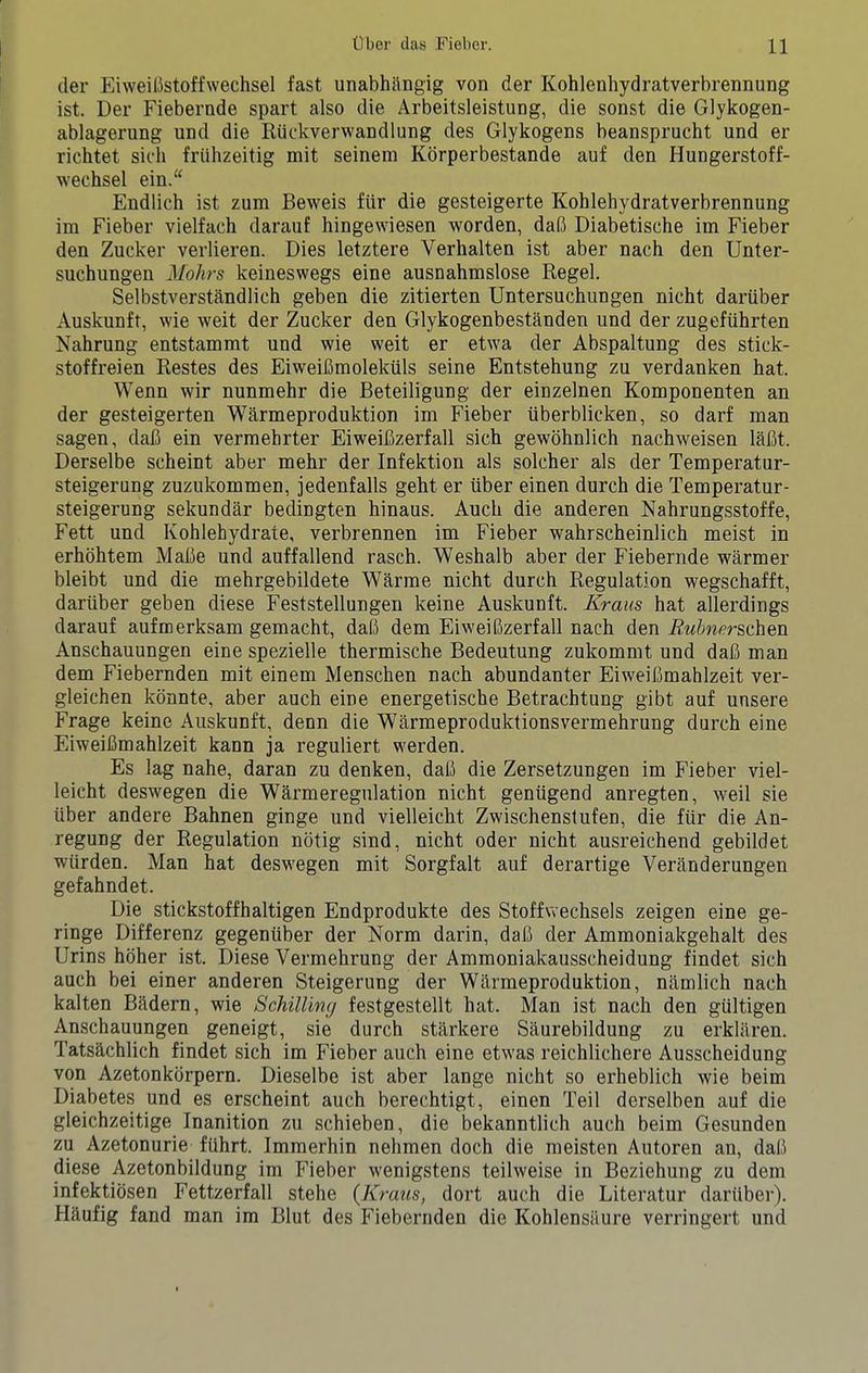 der Eiweilistoffwechsel fast unabhiingig von der Kohlenhydratverbrennung ist. Der Fiebernde spart also die Arbeitsleistung, die sonst die Glykogen- ablagerung und die Riickverwandlung des Glykogens beansprucht und er richtet sich fruhzeitig mit seinera Kbrperbestande auf den Hungerstoff- wechsel ein/‘ Endlich ist zum Beweis fiir die gesteigerte Kohlehydratverbrennung im Fieber vielfach darauf hingewiesen worden, da(3 Diabetische im Fieber den Zucker verlieren. Dies letztere Verhalten ist aber nach den Unter- suchungen Mohrs keineswegs eine ausnahmslose Regel. Selbstverstandlich geben die zitierten Untersuchiingen nicht dartiber Auskunft, wie weit der Zucker den Glykogenbestanden und der zugefuhrten Nahrung entstammt und wie weit er etwa der Abspaltung des stick- stoffreien Restes des EiweiCmolekiils seine Entstehung zu verdanken hat. Wenn wir nunmehr die Beteiligung der einzelnen Komponenten an der gesteigerten Warmeproduktion im Fieber iiberblicken, so darf man sagen, dafi ein vermehrter Eiweifizerfall sich gewbhnlich nachweisen labt. Derselbe scheint aber mehr der Infektion als solcher als der Temperatur- steigerung zuzukommen, jedenfalls geht er iiber einen durch die Temperatur- steigerung sekundar bedingten hinaus. Auch die anderen Nahrungsstoffe, Fett und Kohlehydraie, verbrennen im Fieber wahrscheinlich meist in erhbhtem Mafie und auffallend rasch. Weshalb aber der Fiebernde warmer bleibt und die mehrgebildete Warme nicht durch Regulation wegschafft, dartiber geben diese Feststellungen keine Auskunft. Kraus hat allerdings darauf aufmerksam gemacht, dab dem Eiweibzerfall nach den i?wWrschen Anschauungen eine spezielle thermische Bedeutung zukommt und dab man dem Fiebernden mit einem Menschen nach abundanter Eiweibmahlzeit ver- gleichen kdnnte, aber auch eine energetische Betrachtung gibt auf unsere Frage keine Auskunft, denn die Warmeproduktionsvermehrung durch eine Eiweibmahlzeit kann ja reguliert werden. Es lag nahe, daran zu denken, dab die Zersetzungen im Fieber viel- leicht deswegen die Warmeregulation nicht geniigend anregten, weil sie iiber andere Bahnen ginge und vielleicht Zwischenstufen, die ftir die An- regung der Regulation nbtig sind, nicht oder nicht ausreichend gebildet wiirden. Man hat deswegen mit Sorgfalt auf derartige Veran der ungen gefahndet. Die stickstoffhaltigen Endprodukte des Stoffwechsels zeigen eine ge- ringe Differenz gegenuber der Norm darin, dab der Ammoniakgehalt des Urins hbher ist. Diese Vermehrung der Ammoniakausscheidung findet sich auch bei einer anderen Steigerung der Whrmeproduktion, namlich nach kalten Badern, wie Schilling festgestellt hat. Man ist nach den gultigen Anschauungen geneigt, sie durch starkere Saurebildung zu erklaren. Tatshchlich findet sich im Fieber auch eine etwas reichlichere Ausscheidung von Azetonkbrpern. Dieselbe ist aber lange nicht so erheblich wie beim Diabetes und es erscheint auch berechtigt, einen Teil derselben auf die gleichzeitige Inanition zu schieben, die bekanntlich auch beim Gesunden zu Azetonurie fiihrt. Immerhin nehmen doch die meisten Autoren an, dab diese Azetonbildung im Fieber wenigstens teilweise in Beziehung zu dem infektibsen Fettzerfall stehe {Kraus, dort auch die Literatur dartiber). Hhufig fand man im Blut des Fiebernden die Kohlensiiure verringert und