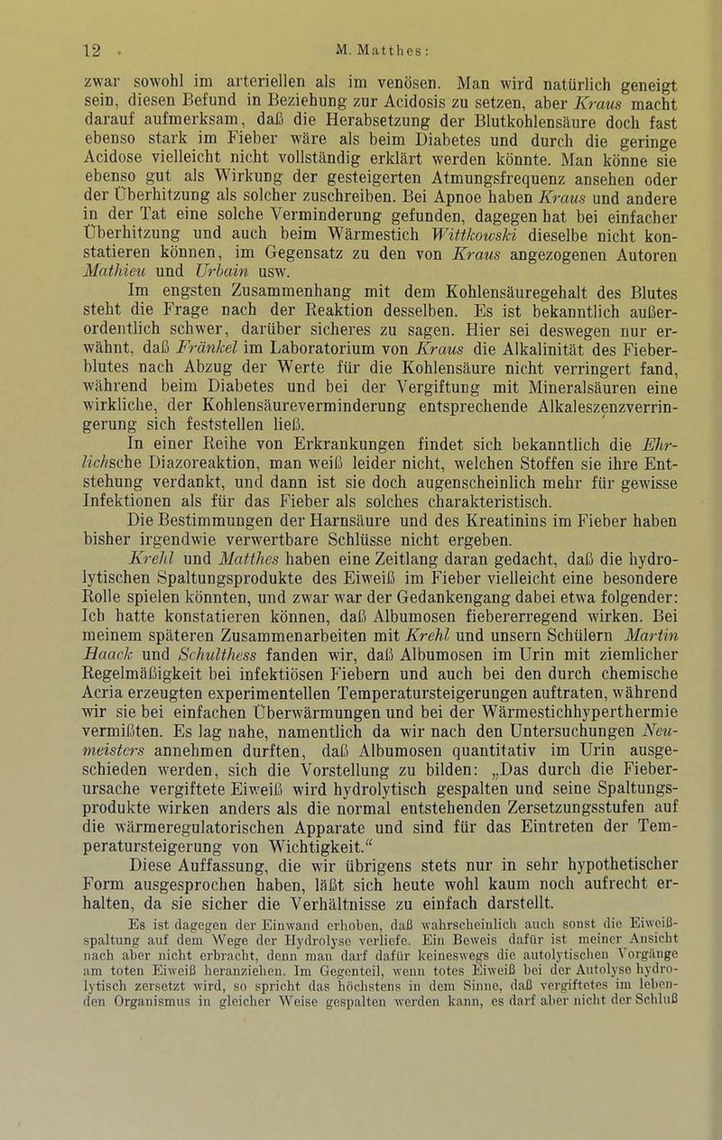 zwar sowohl im arteriell6n als im veDosen. Man wird nattirlich geneigt sein, diesen Befund in Beziehung zur Acidosis zu setzen, aber Kraus macht darauf aufmerksam, dafi die Herabsetzung der Blutkohlensaure dock fast ebenso stark im Fieber ware als beim Diabetes und durch die geringe Acidose vielleicht nicht vollstandig erklkrt werden konnte. Man kbnne sie ebenso gut als Wirkung der gesteigerten Atmungsfrequenz ansehen oder der Uberliitzung als solcher zuschreiben. Bei Apnoe haben Kraus und andere in der Tat eine solche Verminderung gefunden, dagegen hat bei einfacher Uberliitzung und auch beim Warmestich WiWkowsU dieselbe nicht kon- statieren kbnnen, im Gegensatz zu den von Kraus angezogenen Autoren Mathieu und Urhain usw. Im engsten Zusammenhang mit dem Kohlensauregehalt des Blutes steht die Frage nach der Beaktion desselben. Es ist bekanntlich aufier- ordentlich schwer, dariiber sicheres zu sagen. Hier sei deswegen nur er- wahnt, daB Frdnkel im Laboratorium von Kraus die Alkalinitat des Fieber- blutes nach Abzug der Werte fiir die Kohlensaure nicht verringert fand, wahrend beim Diabetes und bei der Vergiftung mit Mineralsauren eine wirkliche, der Kohlensaureverminderung entsprechende Alkaleszenzverrin- gerung sich feststellen lieB. In einer Reihe von Erkrankungen findet sich bekanntlich die Ehr- ZicAsche Diazoreaktion, man weiB leider nicht, welchen Stoffen sie ihre Ent- stehung verdankt, und dann ist sie doch augenscheinlich mehr fiir gewisse Infektionen als fiir das Fieber als solches charakteristisch. Die Bestimmungen der Harnsaure und des Kreatinins im Fieber haben bisher irgendwie verwertbare Schliisse nicht ergeben. Krelil und Matthes haben eine Zeitlang daran gedacht, daB die hydro- lytischen Spaltungsprodukte des EiweiB im Fieber vielleicht eine besondere Rolle spielen kbnnten, und zwar war der Gedankengang dabei etwa folgender: Icb hatte konstatieren kbnnen, daB Albumosen fiebererregend wirken. Bei meinem spateren Zusammenarbeiten mit Krehl und unsern Schiilern Martin Haack und SchuUhess fanden wir, daB Albumosen im Erin mit ziemlicher RegelmaBigkeit bei infektibsen Fiebern und auch bei den durch chemische Acria erzeugten experimentellen Temperatursteigerungen auftraten, wahrend wir sie bei einfachen Uberwarmungen und bei der Warmestichhyperthermie vermiBten. Es lag nahe, namentlich da wir nach den Untersuchungen Neu- meistcrs annehmen durften, daB Albumosen quantitativ im Urin ausge- schieden werden, sich die Vorstellung zu bilden: „Das durch die Fieber- ursache vergiftete EiweiB wird hydrolytisch gespalten und seine Spaltungs- produkte wirken anders als die normal entstehenden Zersetzungsstufen auf die warmeregulatorischen Apparate und sind fiir das Eintreten der Tem- peratursteigerung von Wichtigkeit/' Diese Auffassung, die wir iibrigens stets nur in sehr hypothetischer Form ausgesprochen haben, liiBt sich heute wohl kaum noch aufrecht er- halten, da sie sicher die Verhaltnisse zu einfach darstellt. Es ist dagegen der Einwand erlioben, dafi wahrscheinlich auch sonst die EiwciC- spaltung auf dem Wege der Hydi'olyse verliefe. Ein Beweis dafiir ist meiner Ausicht nach aher nicht erbracht, denn man darf dafur keineswegs die autolytischen Vorgiinge am toten EiweiB heranziehen. Im Gegcnteil, wenn totes EiweiB bei der Autolyso hydro- lytisch zersetzt wird, so spricht das hochstens in dem Sinne, daB vergiftetes im lebcn- den Organismus in gleicher Weise gespalten werden kann, es darf aber nicht der SchluB