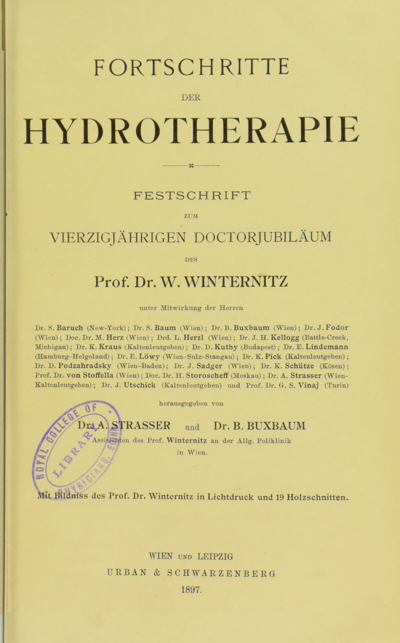 FORTSCHRITTE DER HYDROTHERAPIE FESTSCHRIFT ZUM VIERZIGJAHRIGEN doctorjubilaum DES Prof. Dr. W. WINTERNITZ uiiter Jlitwirkung der Herren l)r. S. Baruch (New-York); Dr. S. Baum (Wien); Dr. B. Buxbaum (Wien); Dr. J. Fodor OVien); Doc. Dr. M. Herz (Wien); Drd. L. Herzl (Wien); Dr. J. H. Kellogg (Battle-Creek, Michigan) ; Dr. K. Kraus (Kaltenleutgeben) ; Dr. D. Kuthy (Budapest); Dr. E. Lindemann (Hamburg-Helgoland); Dr. E. Lowy (Wien-Sulz-Stangau) ; Dr. K. Pick (Kaltenleutgeben); Dr. D. Podzahradsky (Wien-Baden); Dr. J. Sadger (.Wien); Dr. K. Schiitze (Kosen); Prof. Dr. von Stoffella (Wien); Doc. Dr. H. StoroschefP (Moskau); Dr. A. Strasser (Wien- Kaltcnleutgeben); Dr. .1. Utschick (Kaltenleutgeben) und Prof. Dr. G. S. Vinaj (Turin) herausgegebcn von ER und Dr. B. BUXBAUM des Prof. Winternitz an der Allg. Poliklinik in Wien. .Bildniss des Prof. Dr. Winternitz in Lichtdruck und 19 Holzschnitten. WIEN UND LEIPZIG URBAN & SCHWARZENBERG 1897.